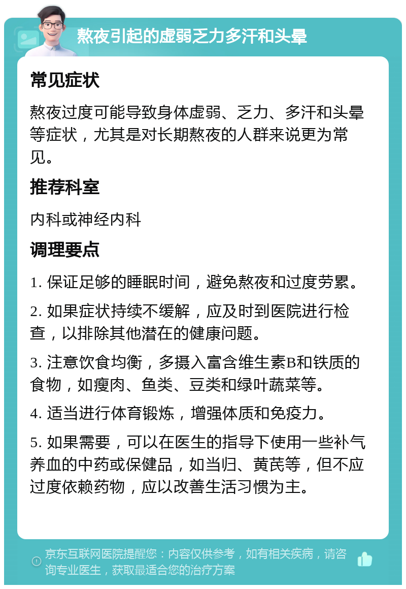 熬夜引起的虚弱乏力多汗和头晕 常见症状 熬夜过度可能导致身体虚弱、乏力、多汗和头晕等症状，尤其是对长期熬夜的人群来说更为常见。 推荐科室 内科或神经内科 调理要点 1. 保证足够的睡眠时间，避免熬夜和过度劳累。 2. 如果症状持续不缓解，应及时到医院进行检查，以排除其他潜在的健康问题。 3. 注意饮食均衡，多摄入富含维生素B和铁质的食物，如瘦肉、鱼类、豆类和绿叶蔬菜等。 4. 适当进行体育锻炼，增强体质和免疫力。 5. 如果需要，可以在医生的指导下使用一些补气养血的中药或保健品，如当归、黄芪等，但不应过度依赖药物，应以改善生活习惯为主。