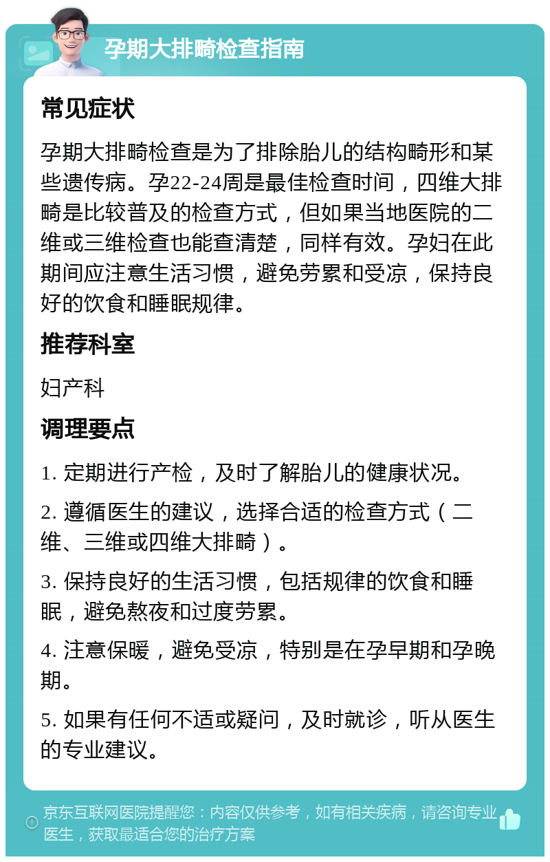 孕期大排畸检查指南 常见症状 孕期大排畸检查是为了排除胎儿的结构畸形和某些遗传病。孕22-24周是最佳检查时间，四维大排畸是比较普及的检查方式，但如果当地医院的二维或三维检查也能查清楚，同样有效。孕妇在此期间应注意生活习惯，避免劳累和受凉，保持良好的饮食和睡眠规律。 推荐科室 妇产科 调理要点 1. 定期进行产检，及时了解胎儿的健康状况。 2. 遵循医生的建议，选择合适的检查方式（二维、三维或四维大排畸）。 3. 保持良好的生活习惯，包括规律的饮食和睡眠，避免熬夜和过度劳累。 4. 注意保暖，避免受凉，特别是在孕早期和孕晚期。 5. 如果有任何不适或疑问，及时就诊，听从医生的专业建议。