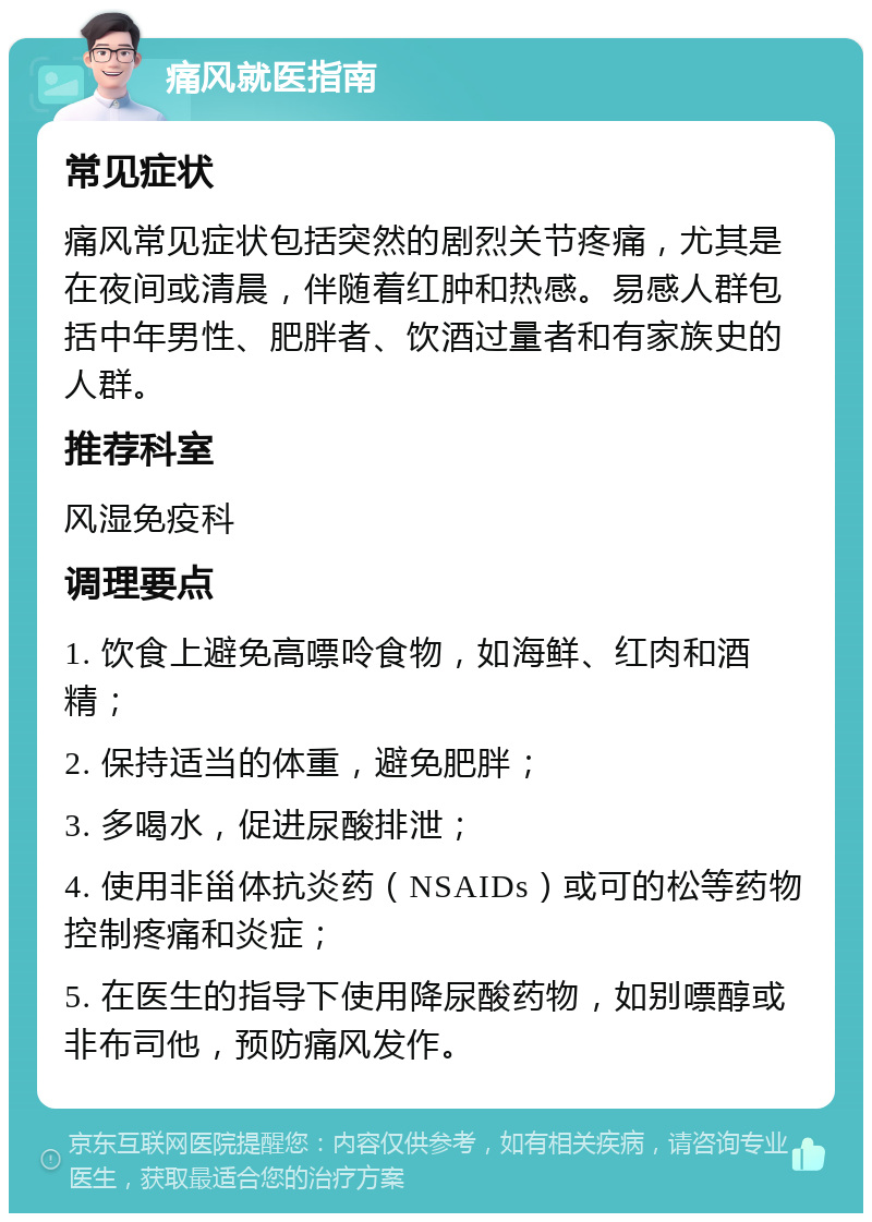 痛风就医指南 常见症状 痛风常见症状包括突然的剧烈关节疼痛，尤其是在夜间或清晨，伴随着红肿和热感。易感人群包括中年男性、肥胖者、饮酒过量者和有家族史的人群。 推荐科室 风湿免疫科 调理要点 1. 饮食上避免高嘌呤食物，如海鲜、红肉和酒精； 2. 保持适当的体重，避免肥胖； 3. 多喝水，促进尿酸排泄； 4. 使用非甾体抗炎药（NSAIDs）或可的松等药物控制疼痛和炎症； 5. 在医生的指导下使用降尿酸药物，如别嘌醇或非布司他，预防痛风发作。