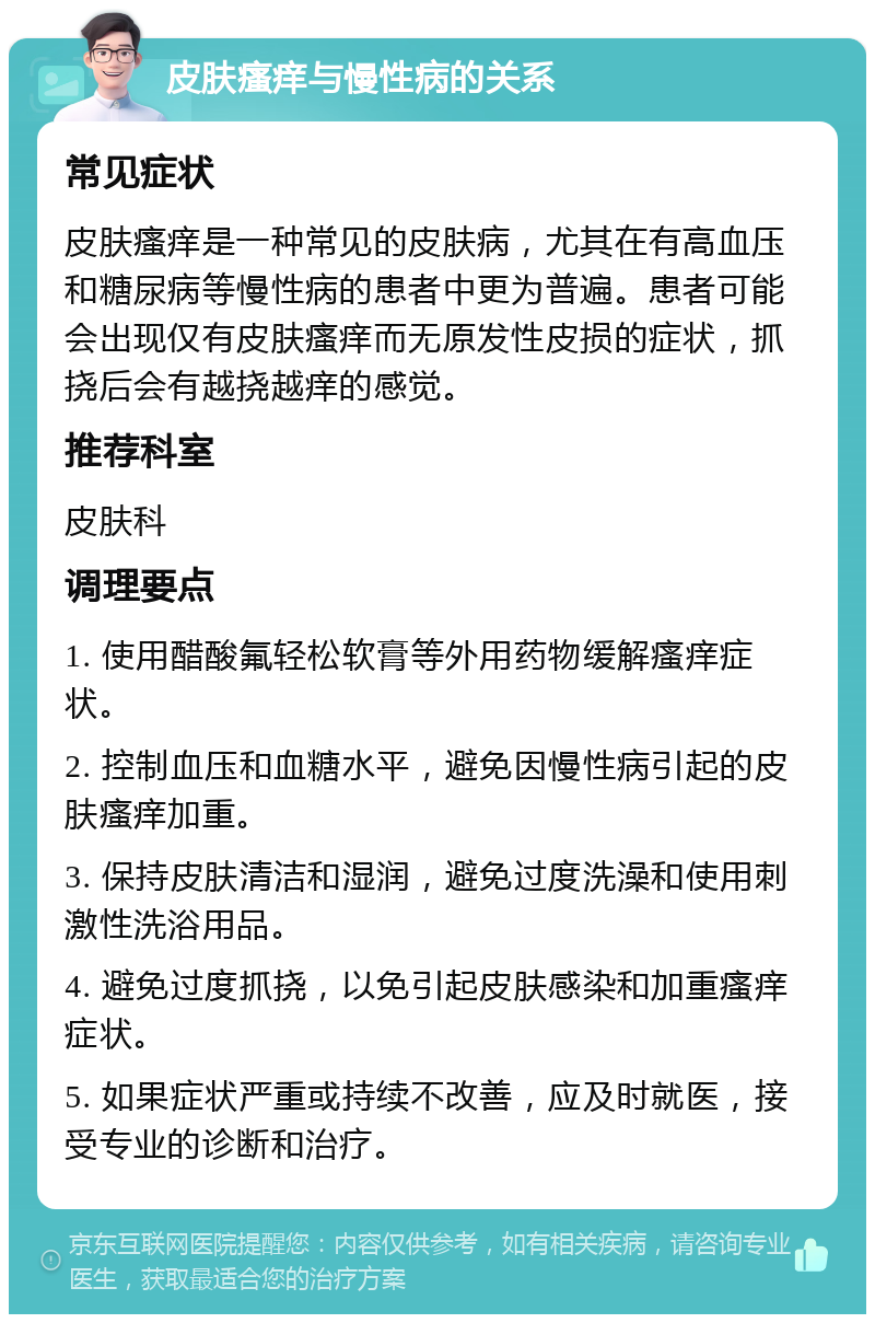 皮肤瘙痒与慢性病的关系 常见症状 皮肤瘙痒是一种常见的皮肤病，尤其在有高血压和糖尿病等慢性病的患者中更为普遍。患者可能会出现仅有皮肤瘙痒而无原发性皮损的症状，抓挠后会有越挠越痒的感觉。 推荐科室 皮肤科 调理要点 1. 使用醋酸氟轻松软膏等外用药物缓解瘙痒症状。 2. 控制血压和血糖水平，避免因慢性病引起的皮肤瘙痒加重。 3. 保持皮肤清洁和湿润，避免过度洗澡和使用刺激性洗浴用品。 4. 避免过度抓挠，以免引起皮肤感染和加重瘙痒症状。 5. 如果症状严重或持续不改善，应及时就医，接受专业的诊断和治疗。