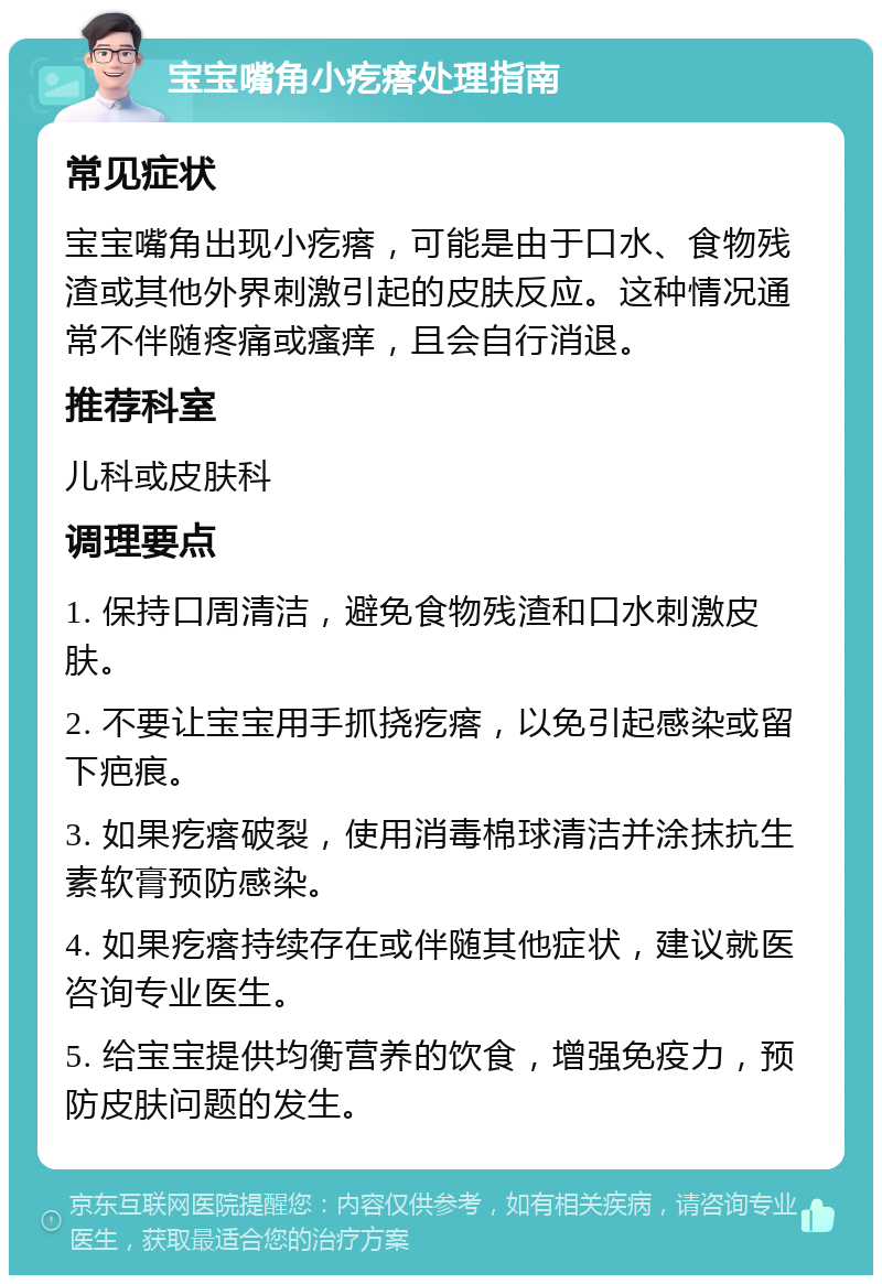 宝宝嘴角小疙瘩处理指南 常见症状 宝宝嘴角出现小疙瘩，可能是由于口水、食物残渣或其他外界刺激引起的皮肤反应。这种情况通常不伴随疼痛或瘙痒，且会自行消退。 推荐科室 儿科或皮肤科 调理要点 1. 保持口周清洁，避免食物残渣和口水刺激皮肤。 2. 不要让宝宝用手抓挠疙瘩，以免引起感染或留下疤痕。 3. 如果疙瘩破裂，使用消毒棉球清洁并涂抹抗生素软膏预防感染。 4. 如果疙瘩持续存在或伴随其他症状，建议就医咨询专业医生。 5. 给宝宝提供均衡营养的饮食，增强免疫力，预防皮肤问题的发生。