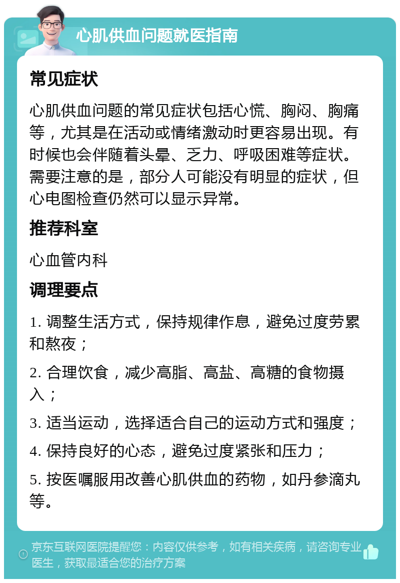 心肌供血问题就医指南 常见症状 心肌供血问题的常见症状包括心慌、胸闷、胸痛等，尤其是在活动或情绪激动时更容易出现。有时候也会伴随着头晕、乏力、呼吸困难等症状。需要注意的是，部分人可能没有明显的症状，但心电图检查仍然可以显示异常。 推荐科室 心血管内科 调理要点 1. 调整生活方式，保持规律作息，避免过度劳累和熬夜； 2. 合理饮食，减少高脂、高盐、高糖的食物摄入； 3. 适当运动，选择适合自己的运动方式和强度； 4. 保持良好的心态，避免过度紧张和压力； 5. 按医嘱服用改善心肌供血的药物，如丹参滴丸等。