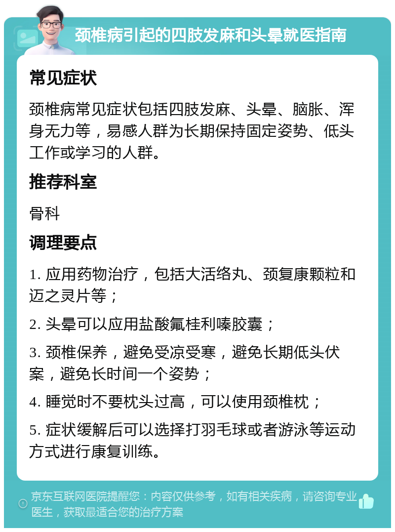 颈椎病引起的四肢发麻和头晕就医指南 常见症状 颈椎病常见症状包括四肢发麻、头晕、脑胀、浑身无力等，易感人群为长期保持固定姿势、低头工作或学习的人群。 推荐科室 骨科 调理要点 1. 应用药物治疗，包括大活络丸、颈复康颗粒和迈之灵片等； 2. 头晕可以应用盐酸氟桂利嗪胶囊； 3. 颈椎保养，避免受凉受寒，避免长期低头伏案，避免长时间一个姿势； 4. 睡觉时不要枕头过高，可以使用颈椎枕； 5. 症状缓解后可以选择打羽毛球或者游泳等运动方式进行康复训练。