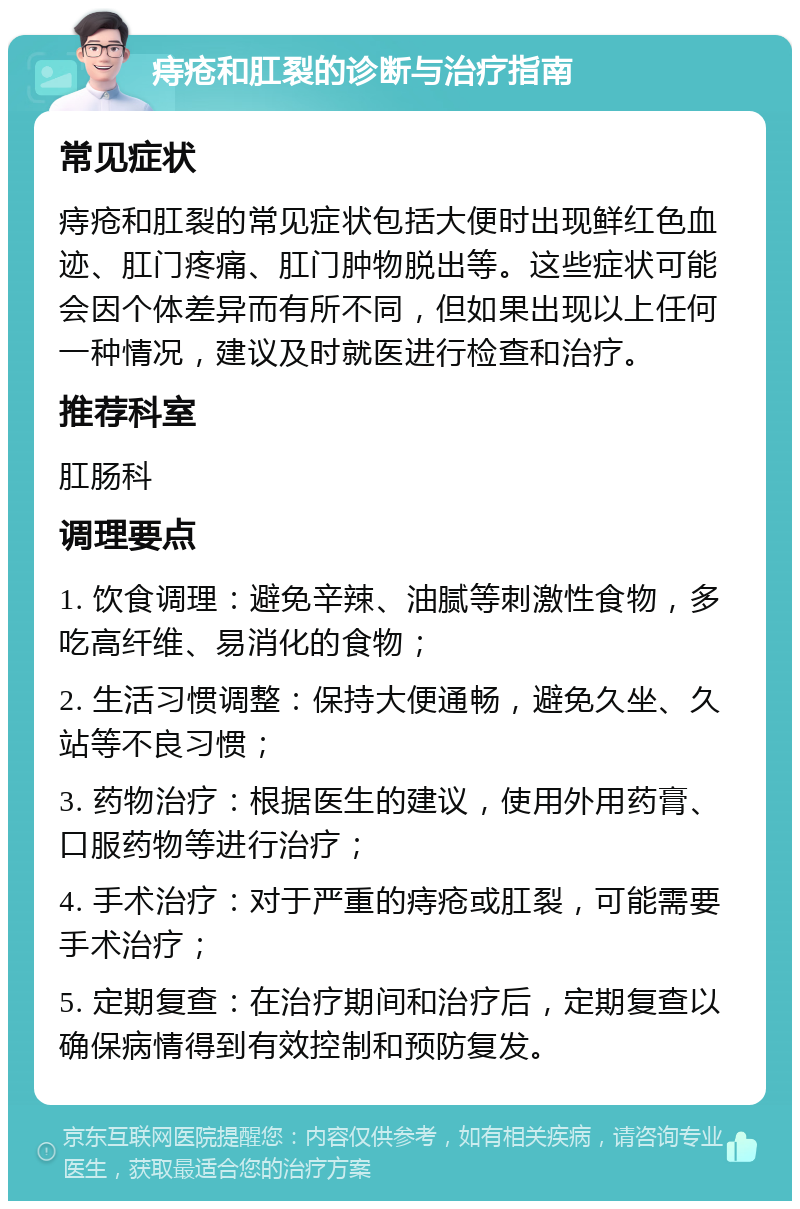 痔疮和肛裂的诊断与治疗指南 常见症状 痔疮和肛裂的常见症状包括大便时出现鲜红色血迹、肛门疼痛、肛门肿物脱出等。这些症状可能会因个体差异而有所不同，但如果出现以上任何一种情况，建议及时就医进行检查和治疗。 推荐科室 肛肠科 调理要点 1. 饮食调理：避免辛辣、油腻等刺激性食物，多吃高纤维、易消化的食物； 2. 生活习惯调整：保持大便通畅，避免久坐、久站等不良习惯； 3. 药物治疗：根据医生的建议，使用外用药膏、口服药物等进行治疗； 4. 手术治疗：对于严重的痔疮或肛裂，可能需要手术治疗； 5. 定期复查：在治疗期间和治疗后，定期复查以确保病情得到有效控制和预防复发。