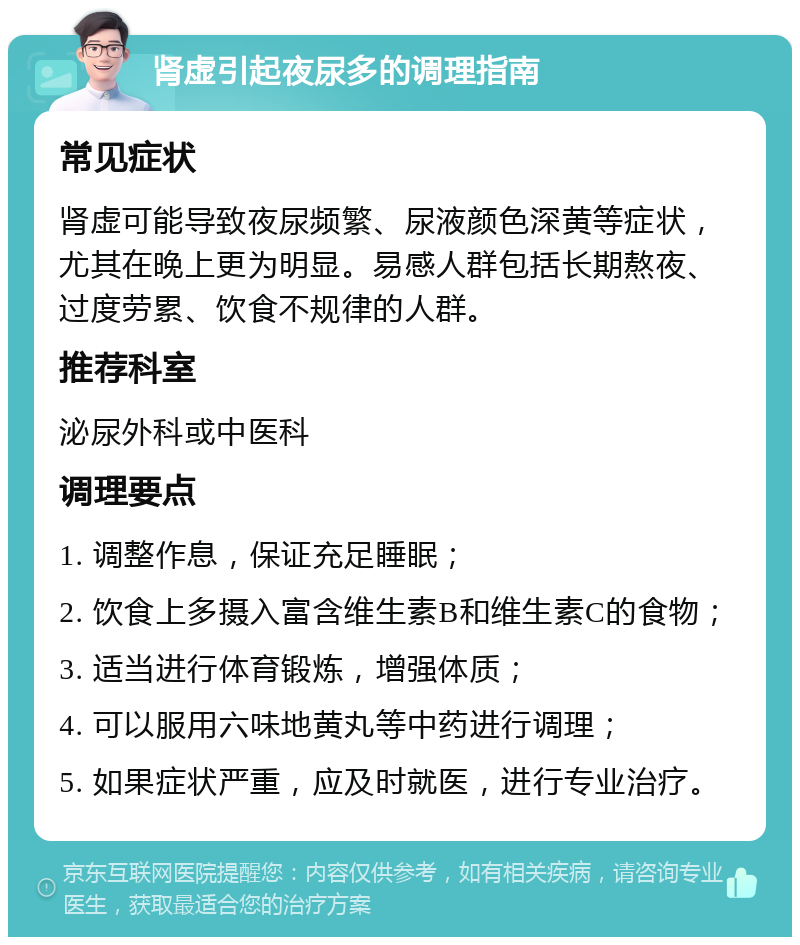 肾虚引起夜尿多的调理指南 常见症状 肾虚可能导致夜尿频繁、尿液颜色深黄等症状，尤其在晚上更为明显。易感人群包括长期熬夜、过度劳累、饮食不规律的人群。 推荐科室 泌尿外科或中医科 调理要点 1. 调整作息，保证充足睡眠； 2. 饮食上多摄入富含维生素B和维生素C的食物； 3. 适当进行体育锻炼，增强体质； 4. 可以服用六味地黄丸等中药进行调理； 5. 如果症状严重，应及时就医，进行专业治疗。