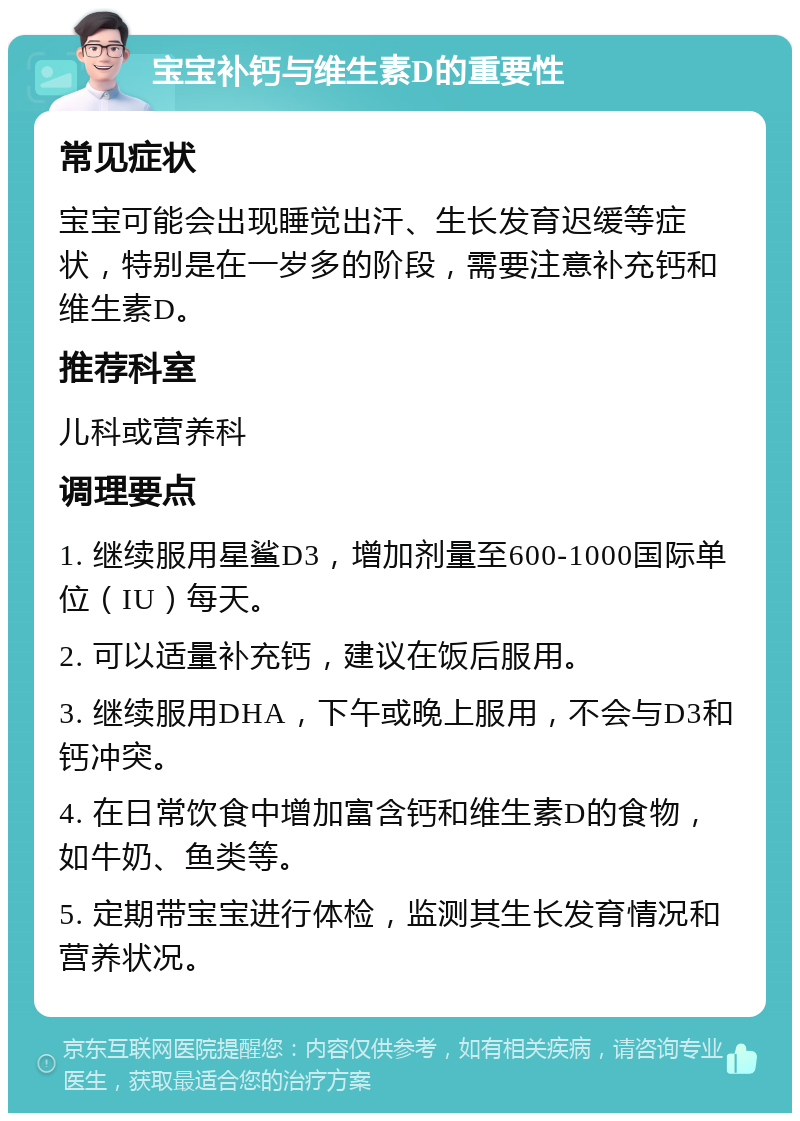 宝宝补钙与维生素D的重要性 常见症状 宝宝可能会出现睡觉出汗、生长发育迟缓等症状，特别是在一岁多的阶段，需要注意补充钙和维生素D。 推荐科室 儿科或营养科 调理要点 1. 继续服用星鲨D3，增加剂量至600-1000国际单位（IU）每天。 2. 可以适量补充钙，建议在饭后服用。 3. 继续服用DHA，下午或晚上服用，不会与D3和钙冲突。 4. 在日常饮食中增加富含钙和维生素D的食物，如牛奶、鱼类等。 5. 定期带宝宝进行体检，监测其生长发育情况和营养状况。