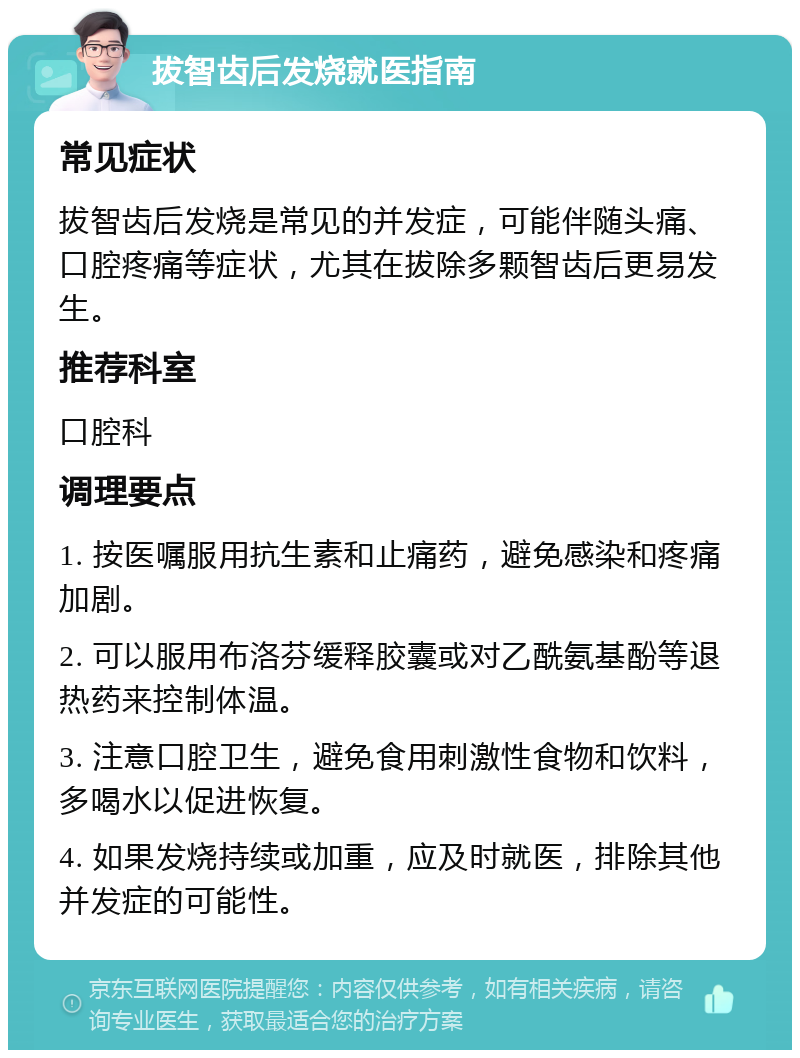 拔智齿后发烧就医指南 常见症状 拔智齿后发烧是常见的并发症，可能伴随头痛、口腔疼痛等症状，尤其在拔除多颗智齿后更易发生。 推荐科室 口腔科 调理要点 1. 按医嘱服用抗生素和止痛药，避免感染和疼痛加剧。 2. 可以服用布洛芬缓释胶囊或对乙酰氨基酚等退热药来控制体温。 3. 注意口腔卫生，避免食用刺激性食物和饮料，多喝水以促进恢复。 4. 如果发烧持续或加重，应及时就医，排除其他并发症的可能性。