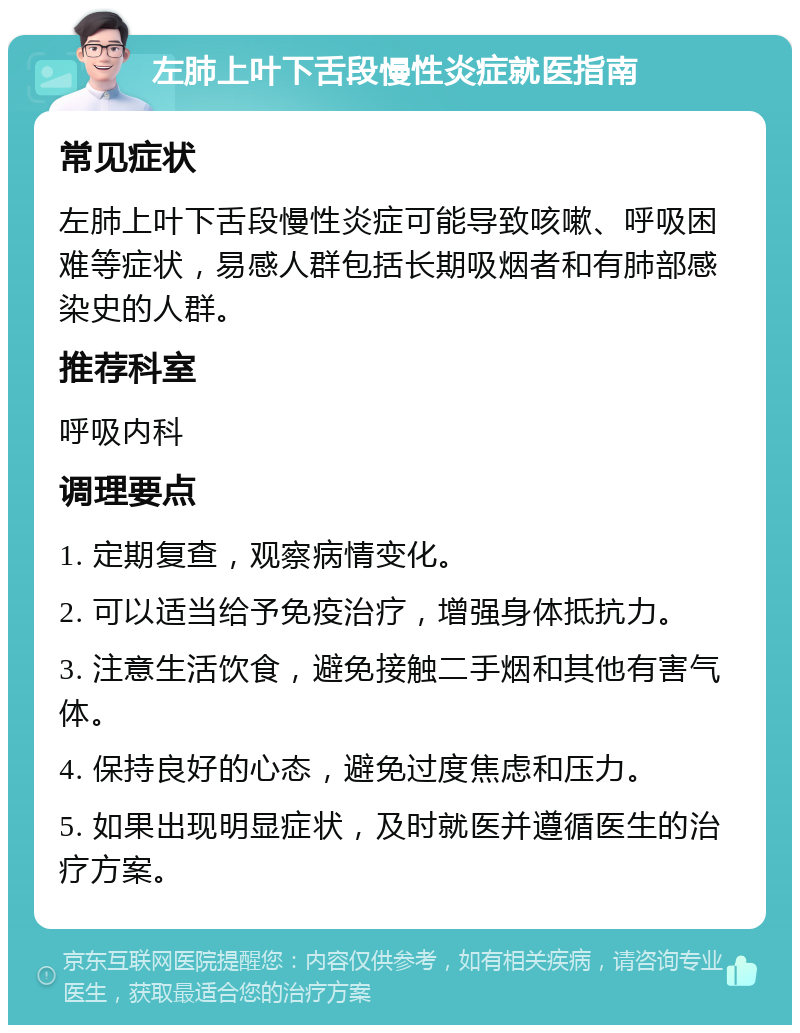 左肺上叶下舌段慢性炎症就医指南 常见症状 左肺上叶下舌段慢性炎症可能导致咳嗽、呼吸困难等症状，易感人群包括长期吸烟者和有肺部感染史的人群。 推荐科室 呼吸内科 调理要点 1. 定期复查，观察病情变化。 2. 可以适当给予免疫治疗，增强身体抵抗力。 3. 注意生活饮食，避免接触二手烟和其他有害气体。 4. 保持良好的心态，避免过度焦虑和压力。 5. 如果出现明显症状，及时就医并遵循医生的治疗方案。