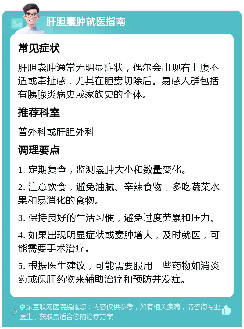 肝胆囊肿就医指南 常见症状 肝胆囊肿通常无明显症状，偶尔会出现右上腹不适或牵扯感，尤其在胆囊切除后。易感人群包括有胰腺炎病史或家族史的个体。 推荐科室 普外科或肝胆外科 调理要点 1. 定期复查，监测囊肿大小和数量变化。 2. 注意饮食，避免油腻、辛辣食物，多吃蔬菜水果和易消化的食物。 3. 保持良好的生活习惯，避免过度劳累和压力。 4. 如果出现明显症状或囊肿增大，及时就医，可能需要手术治疗。 5. 根据医生建议，可能需要服用一些药物如消炎药或保肝药物来辅助治疗和预防并发症。