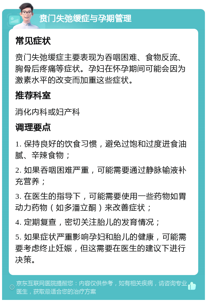 贲门失弛缓症与孕期管理 常见症状 贲门失弛缓症主要表现为吞咽困难、食物反流、胸骨后疼痛等症状。孕妇在怀孕期间可能会因为激素水平的改变而加重这些症状。 推荐科室 消化内科或妇产科 调理要点 1. 保持良好的饮食习惯，避免过饱和过度进食油腻、辛辣食物； 2. 如果吞咽困难严重，可能需要通过静脉输液补充营养； 3. 在医生的指导下，可能需要使用一些药物如胃动力药物（如多潘立酮）来改善症状； 4. 定期复查，密切关注胎儿的发育情况； 5. 如果症状严重影响孕妇和胎儿的健康，可能需要考虑终止妊娠，但这需要在医生的建议下进行决策。