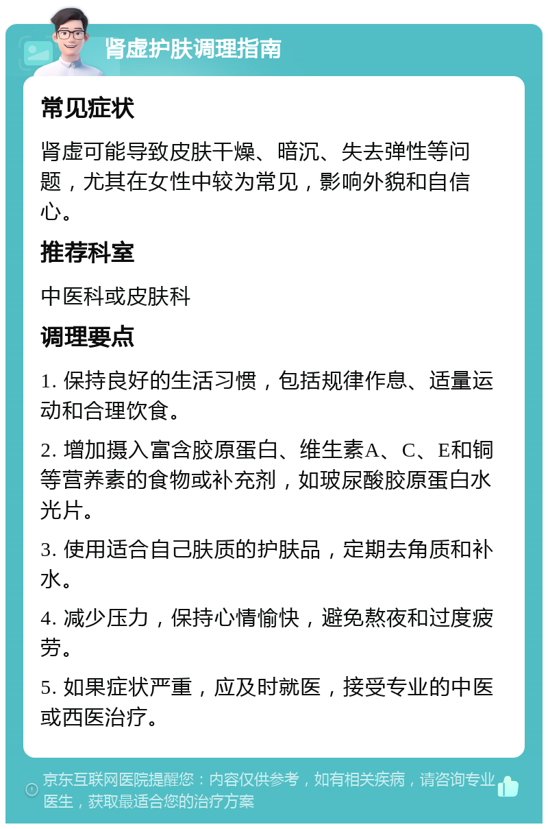 肾虚护肤调理指南 常见症状 肾虚可能导致皮肤干燥、暗沉、失去弹性等问题，尤其在女性中较为常见，影响外貌和自信心。 推荐科室 中医科或皮肤科 调理要点 1. 保持良好的生活习惯，包括规律作息、适量运动和合理饮食。 2. 增加摄入富含胶原蛋白、维生素A、C、E和铜等营养素的食物或补充剂，如玻尿酸胶原蛋白水光片。 3. 使用适合自己肤质的护肤品，定期去角质和补水。 4. 减少压力，保持心情愉快，避免熬夜和过度疲劳。 5. 如果症状严重，应及时就医，接受专业的中医或西医治疗。