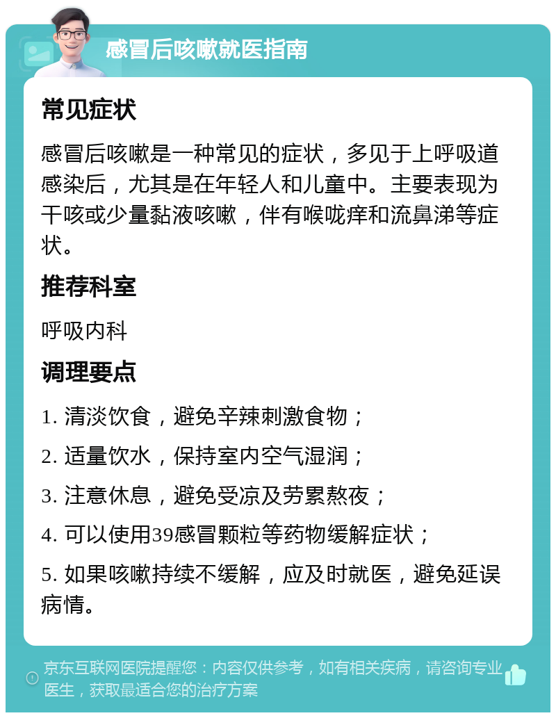 感冒后咳嗽就医指南 常见症状 感冒后咳嗽是一种常见的症状，多见于上呼吸道感染后，尤其是在年轻人和儿童中。主要表现为干咳或少量黏液咳嗽，伴有喉咙痒和流鼻涕等症状。 推荐科室 呼吸内科 调理要点 1. 清淡饮食，避免辛辣刺激食物； 2. 适量饮水，保持室内空气湿润； 3. 注意休息，避免受凉及劳累熬夜； 4. 可以使用39感冒颗粒等药物缓解症状； 5. 如果咳嗽持续不缓解，应及时就医，避免延误病情。