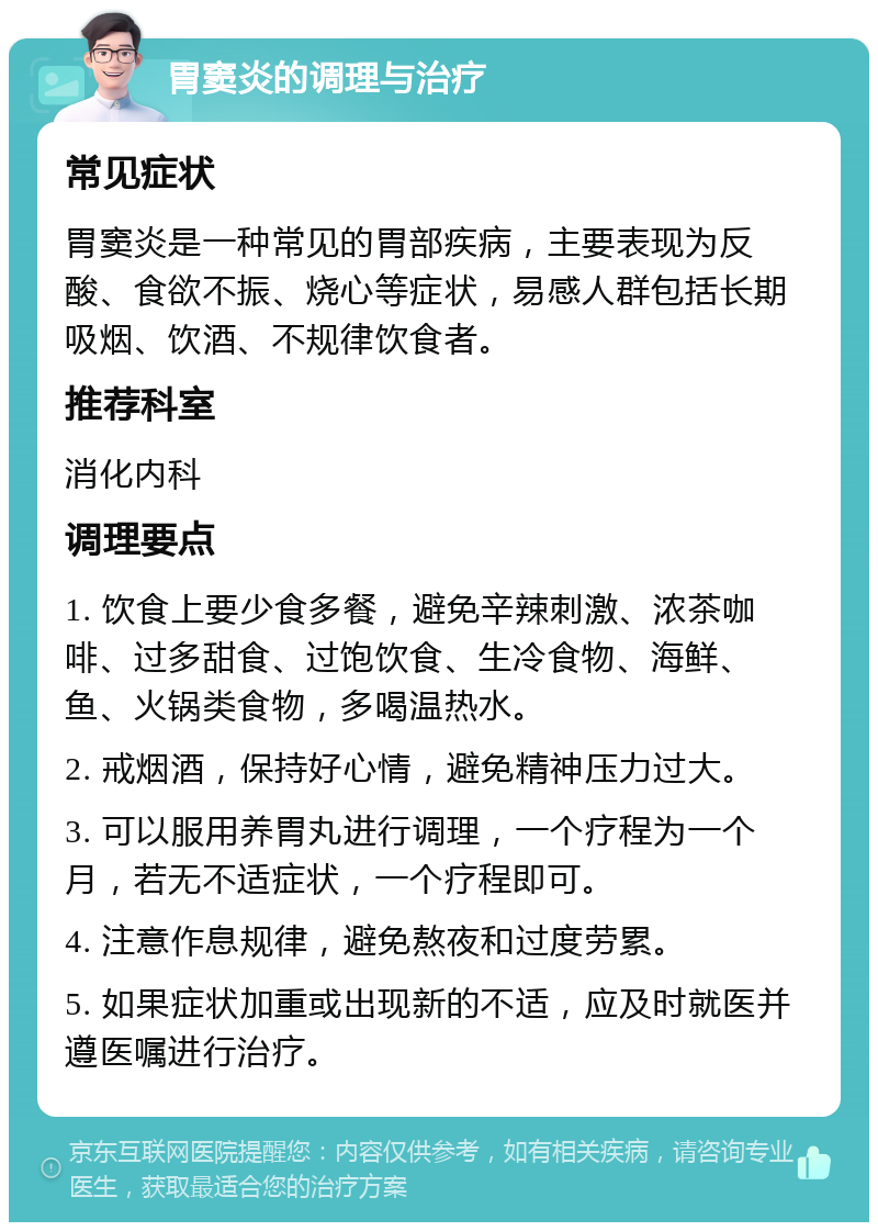 胃窦炎的调理与治疗 常见症状 胃窦炎是一种常见的胃部疾病，主要表现为反酸、食欲不振、烧心等症状，易感人群包括长期吸烟、饮酒、不规律饮食者。 推荐科室 消化内科 调理要点 1. 饮食上要少食多餐，避免辛辣刺激、浓茶咖啡、过多甜食、过饱饮食、生冷食物、海鲜、鱼、火锅类食物，多喝温热水。 2. 戒烟酒，保持好心情，避免精神压力过大。 3. 可以服用养胃丸进行调理，一个疗程为一个月，若无不适症状，一个疗程即可。 4. 注意作息规律，避免熬夜和过度劳累。 5. 如果症状加重或出现新的不适，应及时就医并遵医嘱进行治疗。