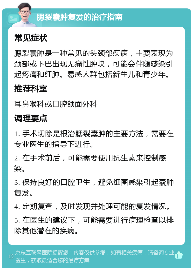 腮裂囊肿复发的治疗指南 常见症状 腮裂囊肿是一种常见的头颈部疾病，主要表现为颈部或下巴出现无痛性肿块，可能会伴随感染引起疼痛和红肿。易感人群包括新生儿和青少年。 推荐科室 耳鼻喉科或口腔颌面外科 调理要点 1. 手术切除是根治腮裂囊肿的主要方法，需要在专业医生的指导下进行。 2. 在手术前后，可能需要使用抗生素来控制感染。 3. 保持良好的口腔卫生，避免细菌感染引起囊肿复发。 4. 定期复查，及时发现并处理可能的复发情况。 5. 在医生的建议下，可能需要进行病理检查以排除其他潜在的疾病。