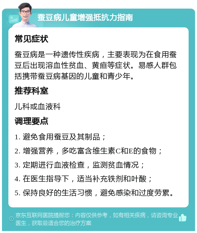 蚕豆病儿童增强抵抗力指南 常见症状 蚕豆病是一种遗传性疾病，主要表现为在食用蚕豆后出现溶血性贫血、黄疸等症状。易感人群包括携带蚕豆病基因的儿童和青少年。 推荐科室 儿科或血液科 调理要点 1. 避免食用蚕豆及其制品； 2. 增强营养，多吃富含维生素C和E的食物； 3. 定期进行血液检查，监测贫血情况； 4. 在医生指导下，适当补充铁剂和叶酸； 5. 保持良好的生活习惯，避免感染和过度劳累。