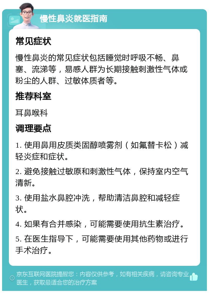 慢性鼻炎就医指南 常见症状 慢性鼻炎的常见症状包括睡觉时呼吸不畅、鼻塞、流涕等，易感人群为长期接触刺激性气体或粉尘的人群、过敏体质者等。 推荐科室 耳鼻喉科 调理要点 1. 使用鼻用皮质类固醇喷雾剂（如氟替卡松）减轻炎症和症状。 2. 避免接触过敏原和刺激性气体，保持室内空气清新。 3. 使用盐水鼻腔冲洗，帮助清洁鼻腔和减轻症状。 4. 如果有合并感染，可能需要使用抗生素治疗。 5. 在医生指导下，可能需要使用其他药物或进行手术治疗。