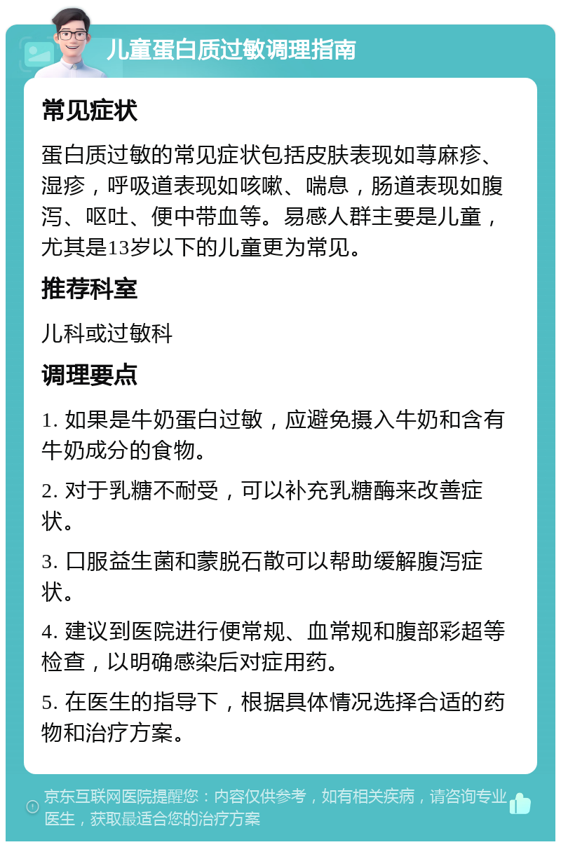 儿童蛋白质过敏调理指南 常见症状 蛋白质过敏的常见症状包括皮肤表现如荨麻疹、湿疹，呼吸道表现如咳嗽、喘息，肠道表现如腹泻、呕吐、便中带血等。易感人群主要是儿童，尤其是13岁以下的儿童更为常见。 推荐科室 儿科或过敏科 调理要点 1. 如果是牛奶蛋白过敏，应避免摄入牛奶和含有牛奶成分的食物。 2. 对于乳糖不耐受，可以补充乳糖酶来改善症状。 3. 口服益生菌和蒙脱石散可以帮助缓解腹泻症状。 4. 建议到医院进行便常规、血常规和腹部彩超等检查，以明确感染后对症用药。 5. 在医生的指导下，根据具体情况选择合适的药物和治疗方案。