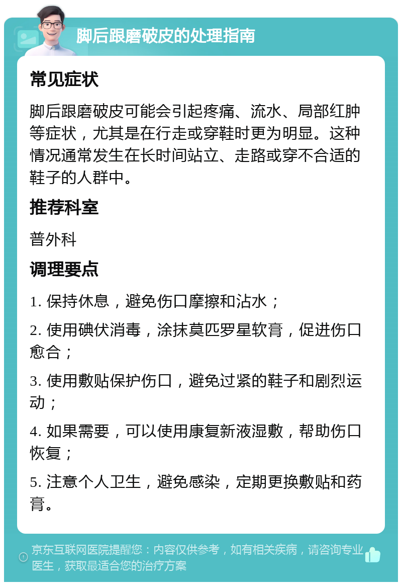 脚后跟磨破皮的处理指南 常见症状 脚后跟磨破皮可能会引起疼痛、流水、局部红肿等症状，尤其是在行走或穿鞋时更为明显。这种情况通常发生在长时间站立、走路或穿不合适的鞋子的人群中。 推荐科室 普外科 调理要点 1. 保持休息，避免伤口摩擦和沾水； 2. 使用碘伏消毒，涂抹莫匹罗星软膏，促进伤口愈合； 3. 使用敷贴保护伤口，避免过紧的鞋子和剧烈运动； 4. 如果需要，可以使用康复新液湿敷，帮助伤口恢复； 5. 注意个人卫生，避免感染，定期更换敷贴和药膏。