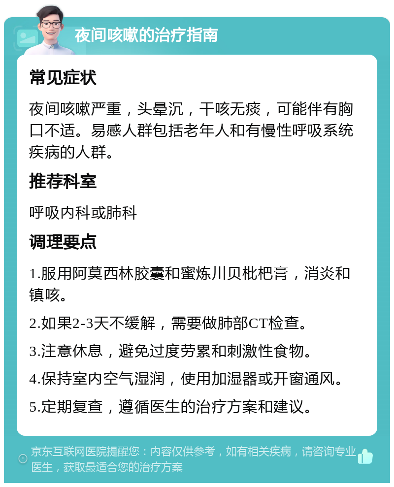 夜间咳嗽的治疗指南 常见症状 夜间咳嗽严重，头晕沉，干咳无痰，可能伴有胸口不适。易感人群包括老年人和有慢性呼吸系统疾病的人群。 推荐科室 呼吸内科或肺科 调理要点 1.服用阿莫西林胶囊和蜜炼川贝枇杷膏，消炎和镇咳。 2.如果2-3天不缓解，需要做肺部CT检查。 3.注意休息，避免过度劳累和刺激性食物。 4.保持室内空气湿润，使用加湿器或开窗通风。 5.定期复查，遵循医生的治疗方案和建议。