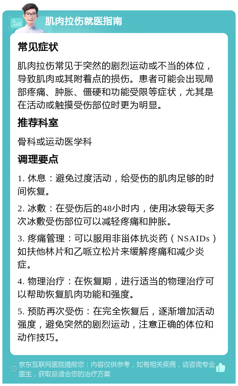 肌肉拉伤就医指南 常见症状 肌肉拉伤常见于突然的剧烈运动或不当的体位，导致肌肉或其附着点的损伤。患者可能会出现局部疼痛、肿胀、僵硬和功能受限等症状，尤其是在活动或触摸受伤部位时更为明显。 推荐科室 骨科或运动医学科 调理要点 1. 休息：避免过度活动，给受伤的肌肉足够的时间恢复。 2. 冰敷：在受伤后的48小时内，使用冰袋每天多次冰敷受伤部位可以减轻疼痛和肿胀。 3. 疼痛管理：可以服用非甾体抗炎药（NSAIDs）如扶他林片和乙哌立松片来缓解疼痛和减少炎症。 4. 物理治疗：在恢复期，进行适当的物理治疗可以帮助恢复肌肉功能和强度。 5. 预防再次受伤：在完全恢复后，逐渐增加活动强度，避免突然的剧烈运动，注意正确的体位和动作技巧。