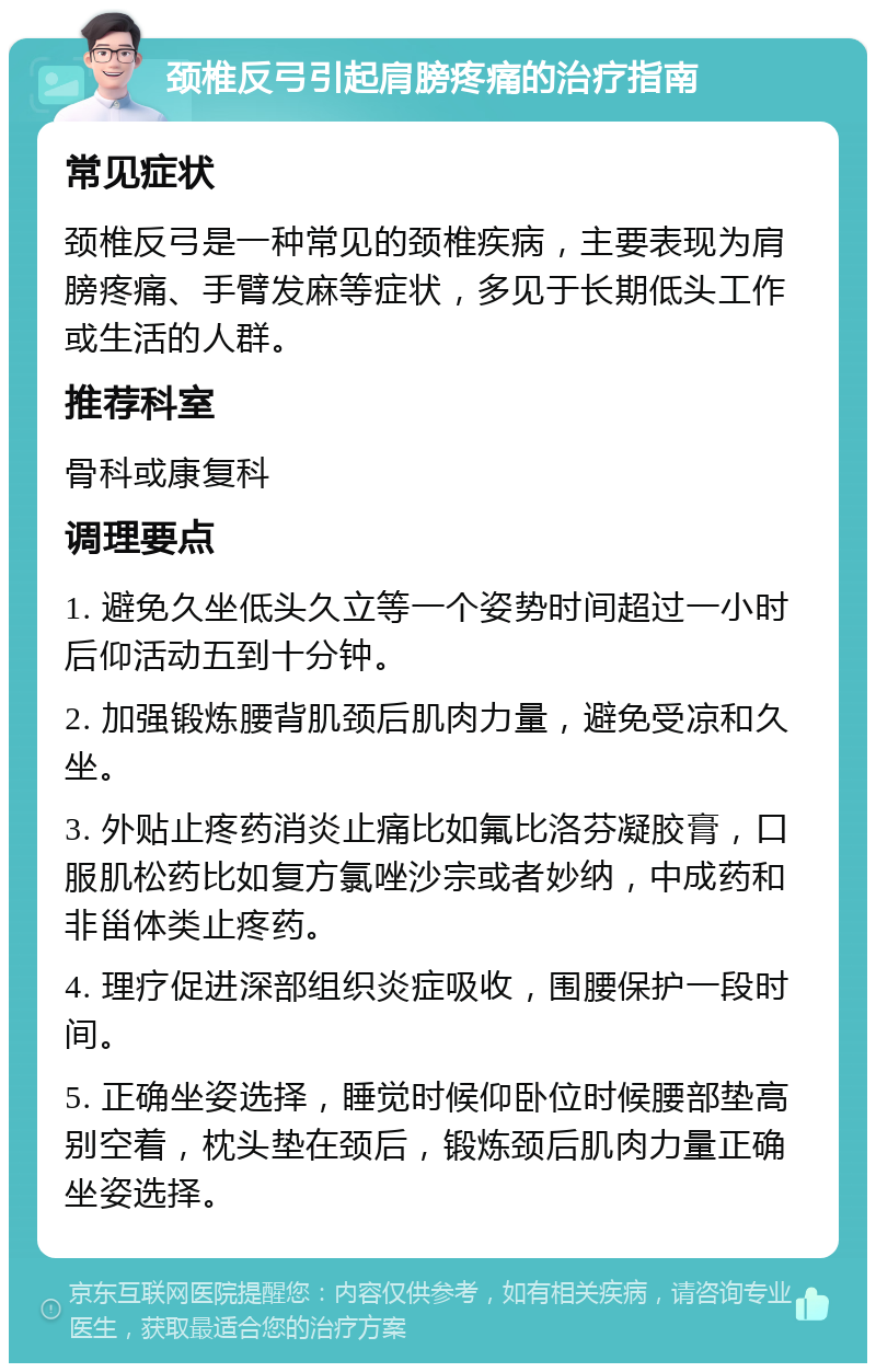 颈椎反弓引起肩膀疼痛的治疗指南 常见症状 颈椎反弓是一种常见的颈椎疾病，主要表现为肩膀疼痛、手臂发麻等症状，多见于长期低头工作或生活的人群。 推荐科室 骨科或康复科 调理要点 1. 避免久坐低头久立等一个姿势时间超过一小时后仰活动五到十分钟。 2. 加强锻炼腰背肌颈后肌肉力量，避免受凉和久坐。 3. 外贴止疼药消炎止痛比如氟比洛芬凝胶膏，口服肌松药比如复方氯唑沙宗或者妙纳，中成药和非甾体类止疼药。 4. 理疗促进深部组织炎症吸收，围腰保护一段时间。 5. 正确坐姿选择，睡觉时候仰卧位时候腰部垫高别空着，枕头垫在颈后，锻炼颈后肌肉力量正确坐姿选择。