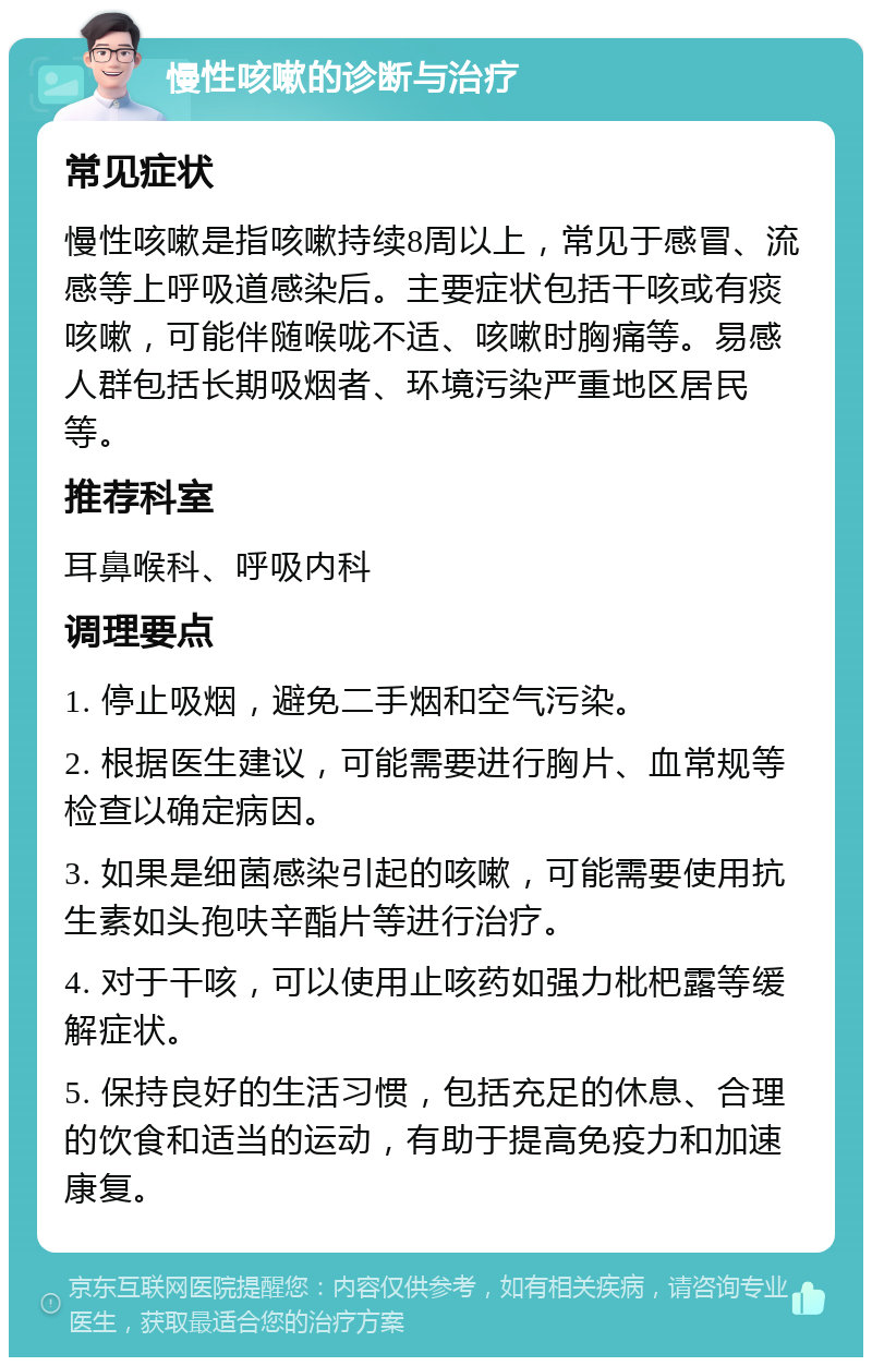 慢性咳嗽的诊断与治疗 常见症状 慢性咳嗽是指咳嗽持续8周以上，常见于感冒、流感等上呼吸道感染后。主要症状包括干咳或有痰咳嗽，可能伴随喉咙不适、咳嗽时胸痛等。易感人群包括长期吸烟者、环境污染严重地区居民等。 推荐科室 耳鼻喉科、呼吸内科 调理要点 1. 停止吸烟，避免二手烟和空气污染。 2. 根据医生建议，可能需要进行胸片、血常规等检查以确定病因。 3. 如果是细菌感染引起的咳嗽，可能需要使用抗生素如头孢呋辛酯片等进行治疗。 4. 对于干咳，可以使用止咳药如强力枇杷露等缓解症状。 5. 保持良好的生活习惯，包括充足的休息、合理的饮食和适当的运动，有助于提高免疫力和加速康复。