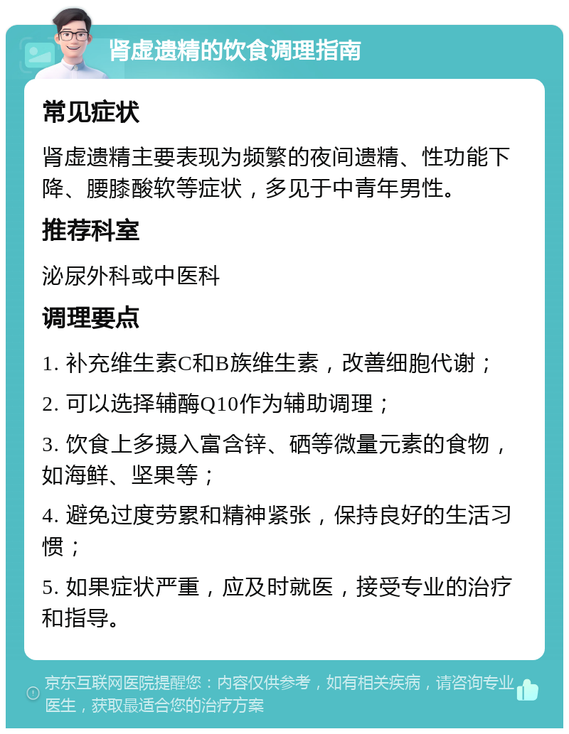 肾虚遗精的饮食调理指南 常见症状 肾虚遗精主要表现为频繁的夜间遗精、性功能下降、腰膝酸软等症状，多见于中青年男性。 推荐科室 泌尿外科或中医科 调理要点 1. 补充维生素C和B族维生素，改善细胞代谢； 2. 可以选择辅酶Q10作为辅助调理； 3. 饮食上多摄入富含锌、硒等微量元素的食物，如海鲜、坚果等； 4. 避免过度劳累和精神紧张，保持良好的生活习惯； 5. 如果症状严重，应及时就医，接受专业的治疗和指导。