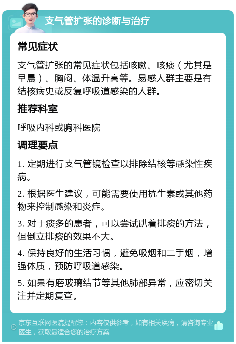 支气管扩张的诊断与治疗 常见症状 支气管扩张的常见症状包括咳嗽、咳痰（尤其是早晨）、胸闷、体温升高等。易感人群主要是有结核病史或反复呼吸道感染的人群。 推荐科室 呼吸内科或胸科医院 调理要点 1. 定期进行支气管镜检查以排除结核等感染性疾病。 2. 根据医生建议，可能需要使用抗生素或其他药物来控制感染和炎症。 3. 对于痰多的患者，可以尝试趴着排痰的方法，但倒立排痰的效果不大。 4. 保持良好的生活习惯，避免吸烟和二手烟，增强体质，预防呼吸道感染。 5. 如果有磨玻璃结节等其他肺部异常，应密切关注并定期复查。