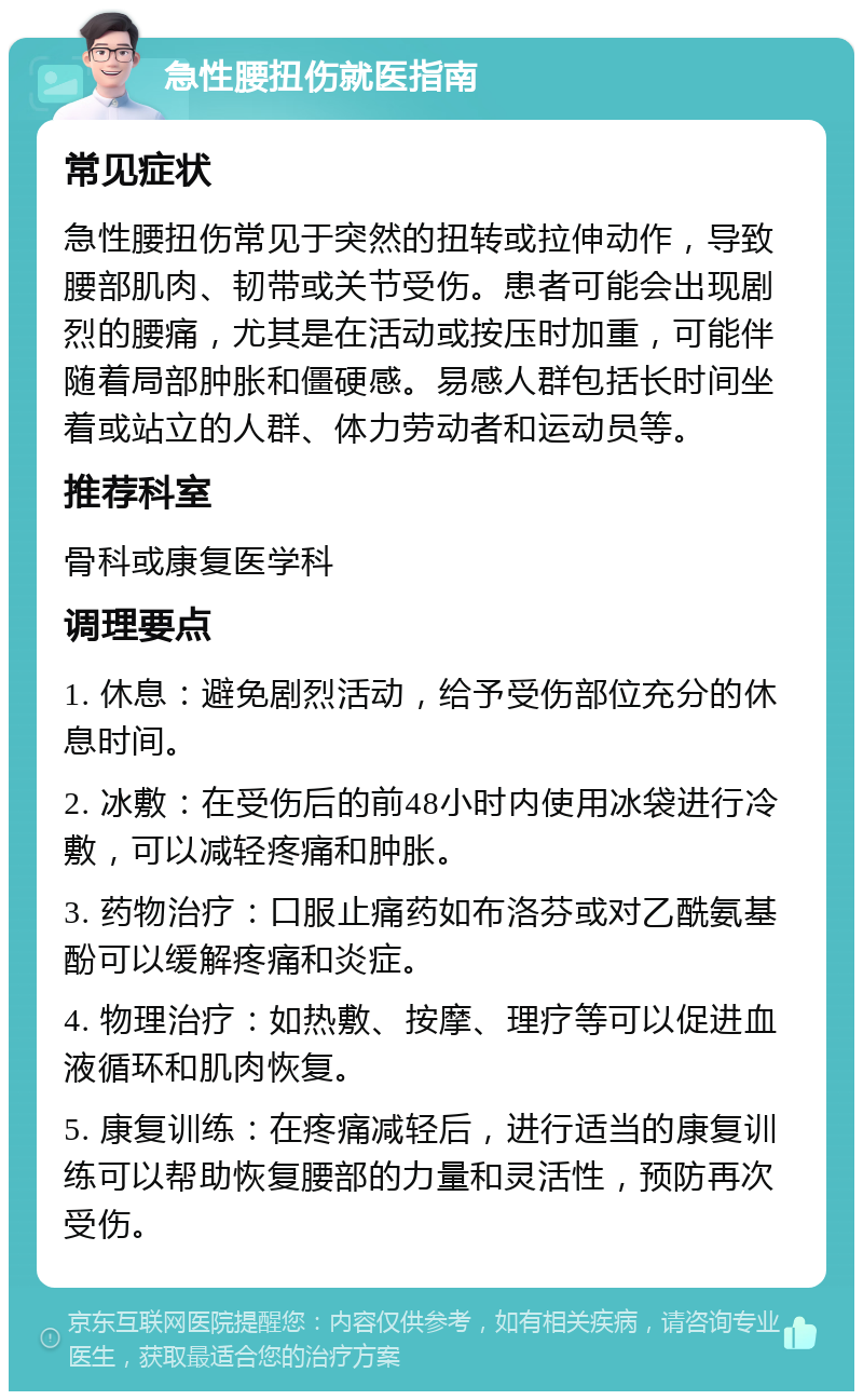 急性腰扭伤就医指南 常见症状 急性腰扭伤常见于突然的扭转或拉伸动作，导致腰部肌肉、韧带或关节受伤。患者可能会出现剧烈的腰痛，尤其是在活动或按压时加重，可能伴随着局部肿胀和僵硬感。易感人群包括长时间坐着或站立的人群、体力劳动者和运动员等。 推荐科室 骨科或康复医学科 调理要点 1. 休息：避免剧烈活动，给予受伤部位充分的休息时间。 2. 冰敷：在受伤后的前48小时内使用冰袋进行冷敷，可以减轻疼痛和肿胀。 3. 药物治疗：口服止痛药如布洛芬或对乙酰氨基酚可以缓解疼痛和炎症。 4. 物理治疗：如热敷、按摩、理疗等可以促进血液循环和肌肉恢复。 5. 康复训练：在疼痛减轻后，进行适当的康复训练可以帮助恢复腰部的力量和灵活性，预防再次受伤。