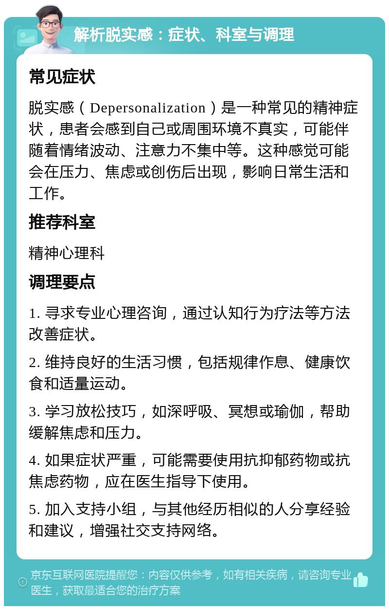 解析脱实感：症状、科室与调理 常见症状 脱实感（Depersonalization）是一种常见的精神症状，患者会感到自己或周围环境不真实，可能伴随着情绪波动、注意力不集中等。这种感觉可能会在压力、焦虑或创伤后出现，影响日常生活和工作。 推荐科室 精神心理科 调理要点 1. 寻求专业心理咨询，通过认知行为疗法等方法改善症状。 2. 维持良好的生活习惯，包括规律作息、健康饮食和适量运动。 3. 学习放松技巧，如深呼吸、冥想或瑜伽，帮助缓解焦虑和压力。 4. 如果症状严重，可能需要使用抗抑郁药物或抗焦虑药物，应在医生指导下使用。 5. 加入支持小组，与其他经历相似的人分享经验和建议，增强社交支持网络。