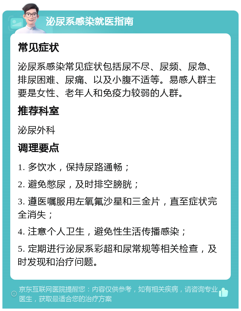 泌尿系感染就医指南 常见症状 泌尿系感染常见症状包括尿不尽、尿频、尿急、排尿困难、尿痛、以及小腹不适等。易感人群主要是女性、老年人和免疫力较弱的人群。 推荐科室 泌尿外科 调理要点 1. 多饮水，保持尿路通畅； 2. 避免憋尿，及时排空膀胱； 3. 遵医嘱服用左氧氟沙星和三金片，直至症状完全消失； 4. 注意个人卫生，避免性生活传播感染； 5. 定期进行泌尿系彩超和尿常规等相关检查，及时发现和治疗问题。