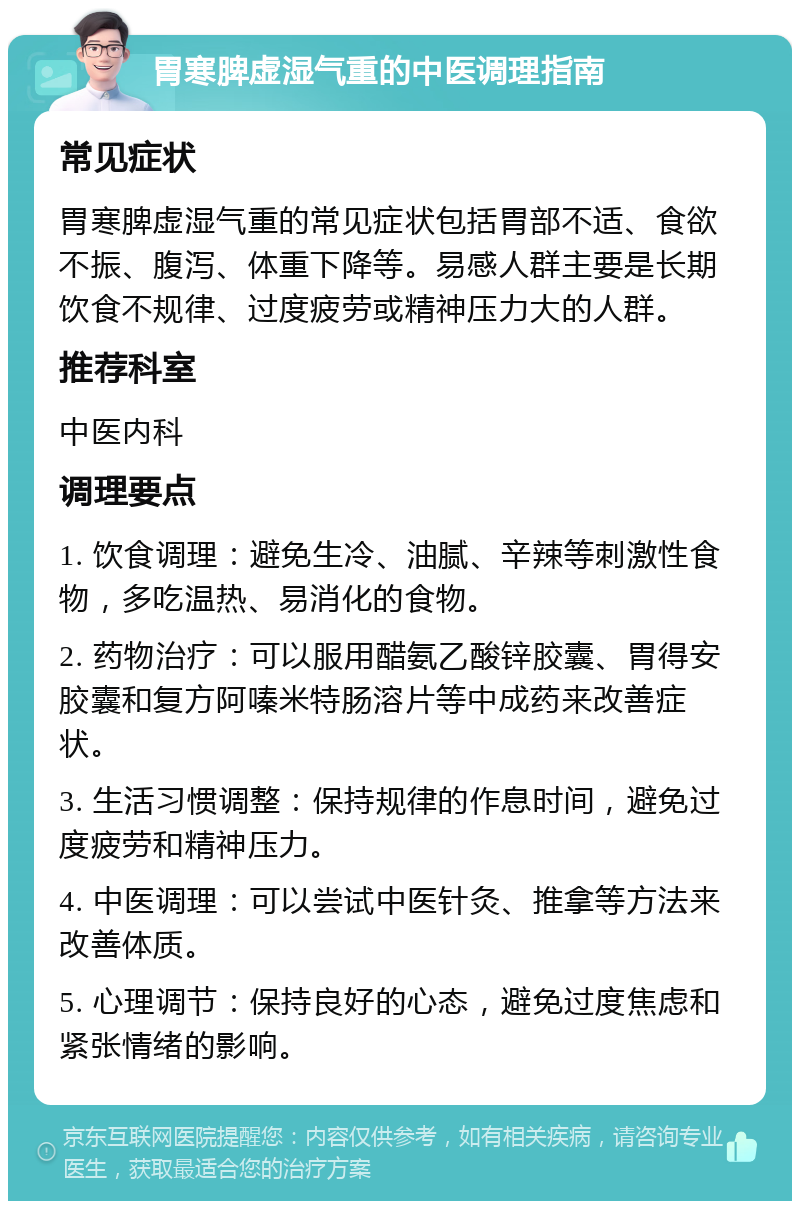 胃寒脾虚湿气重的中医调理指南 常见症状 胃寒脾虚湿气重的常见症状包括胃部不适、食欲不振、腹泻、体重下降等。易感人群主要是长期饮食不规律、过度疲劳或精神压力大的人群。 推荐科室 中医内科 调理要点 1. 饮食调理：避免生冷、油腻、辛辣等刺激性食物，多吃温热、易消化的食物。 2. 药物治疗：可以服用醋氨乙酸锌胶囊、胃得安胶囊和复方阿嗪米特肠溶片等中成药来改善症状。 3. 生活习惯调整：保持规律的作息时间，避免过度疲劳和精神压力。 4. 中医调理：可以尝试中医针灸、推拿等方法来改善体质。 5. 心理调节：保持良好的心态，避免过度焦虑和紧张情绪的影响。