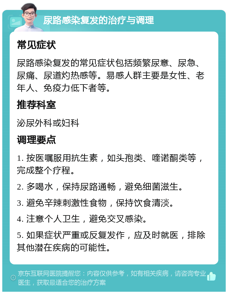 尿路感染复发的治疗与调理 常见症状 尿路感染复发的常见症状包括频繁尿意、尿急、尿痛、尿道灼热感等。易感人群主要是女性、老年人、免疫力低下者等。 推荐科室 泌尿外科或妇科 调理要点 1. 按医嘱服用抗生素，如头孢类、喹诺酮类等，完成整个疗程。 2. 多喝水，保持尿路通畅，避免细菌滋生。 3. 避免辛辣刺激性食物，保持饮食清淡。 4. 注意个人卫生，避免交叉感染。 5. 如果症状严重或反复发作，应及时就医，排除其他潜在疾病的可能性。