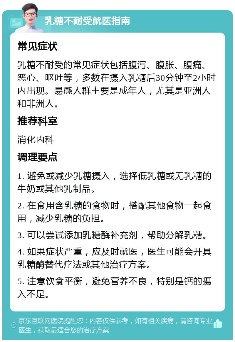 乳糖不耐受就医指南 常见症状 乳糖不耐受的常见症状包括腹泻、腹胀、腹痛、恶心、呕吐等，多数在摄入乳糖后30分钟至2小时内出现。易感人群主要是成年人，尤其是亚洲人和非洲人。 推荐科室 消化内科 调理要点 1. 避免或减少乳糖摄入，选择低乳糖或无乳糖的牛奶或其他乳制品。 2. 在食用含乳糖的食物时，搭配其他食物一起食用，减少乳糖的负担。 3. 可以尝试添加乳糖酶补充剂，帮助分解乳糖。 4. 如果症状严重，应及时就医，医生可能会开具乳糖酶替代疗法或其他治疗方案。 5. 注意饮食平衡，避免营养不良，特别是钙的摄入不足。