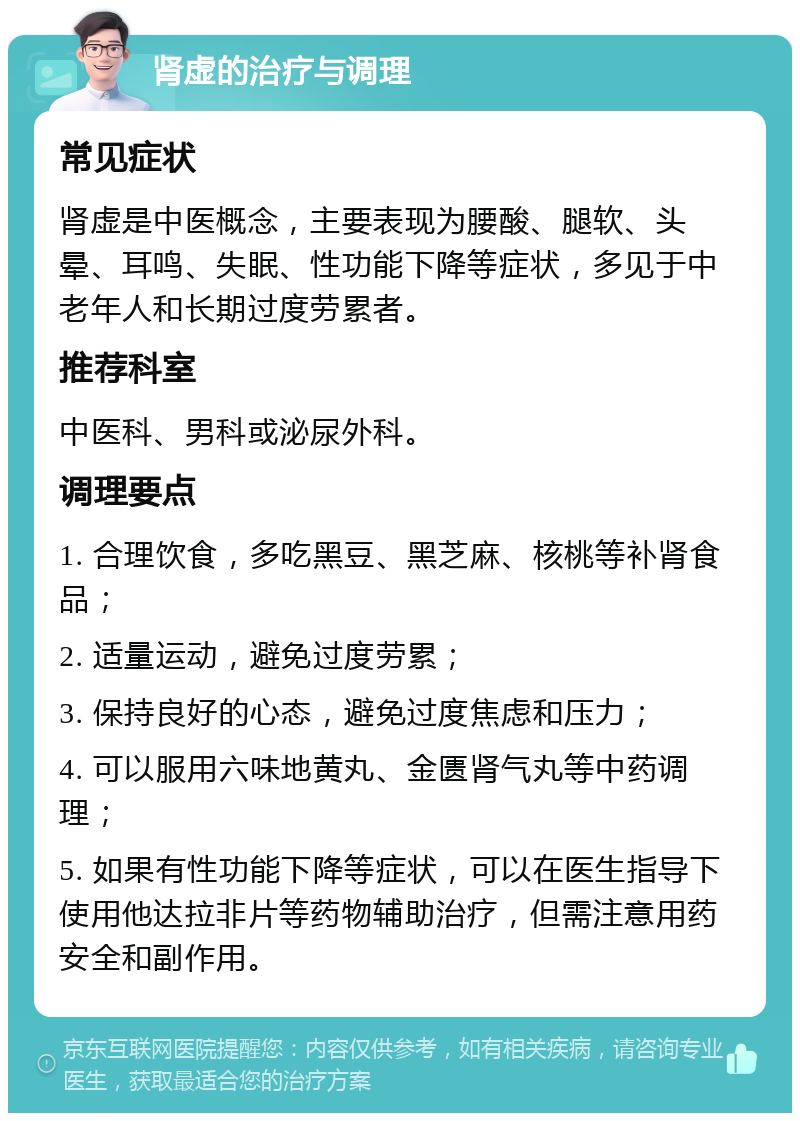 肾虚的治疗与调理 常见症状 肾虚是中医概念，主要表现为腰酸、腿软、头晕、耳鸣、失眠、性功能下降等症状，多见于中老年人和长期过度劳累者。 推荐科室 中医科、男科或泌尿外科。 调理要点 1. 合理饮食，多吃黑豆、黑芝麻、核桃等补肾食品； 2. 适量运动，避免过度劳累； 3. 保持良好的心态，避免过度焦虑和压力； 4. 可以服用六味地黄丸、金匮肾气丸等中药调理； 5. 如果有性功能下降等症状，可以在医生指导下使用他达拉非片等药物辅助治疗，但需注意用药安全和副作用。