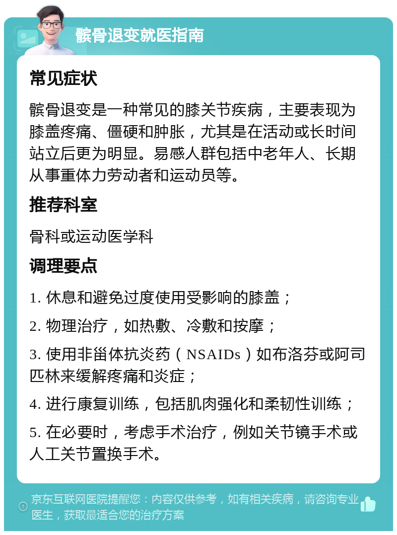 髌骨退变就医指南 常见症状 髌骨退变是一种常见的膝关节疾病，主要表现为膝盖疼痛、僵硬和肿胀，尤其是在活动或长时间站立后更为明显。易感人群包括中老年人、长期从事重体力劳动者和运动员等。 推荐科室 骨科或运动医学科 调理要点 1. 休息和避免过度使用受影响的膝盖； 2. 物理治疗，如热敷、冷敷和按摩； 3. 使用非甾体抗炎药（NSAIDs）如布洛芬或阿司匹林来缓解疼痛和炎症； 4. 进行康复训练，包括肌肉强化和柔韧性训练； 5. 在必要时，考虑手术治疗，例如关节镜手术或人工关节置换手术。