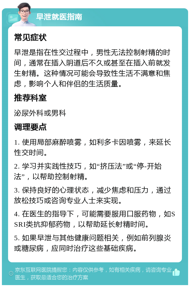 早泄就医指南 常见症状 早泄是指在性交过程中，男性无法控制射精的时间，通常在插入阴道后不久或甚至在插入前就发生射精。这种情况可能会导致性生活不满意和焦虑，影响个人和伴侣的生活质量。 推荐科室 泌尿外科或男科 调理要点 1. 使用局部麻醉喷雾，如利多卡因喷雾，来延长性交时间。 2. 学习并实践性技巧，如“挤压法”或“停-开始法”，以帮助控制射精。 3. 保持良好的心理状态，减少焦虑和压力，通过放松技巧或咨询专业人士来实现。 4. 在医生的指导下，可能需要服用口服药物，如SSRI类抗抑郁药物，以帮助延长射精时间。 5. 如果早泄与其他健康问题相关，例如前列腺炎或糖尿病，应同时治疗这些基础疾病。