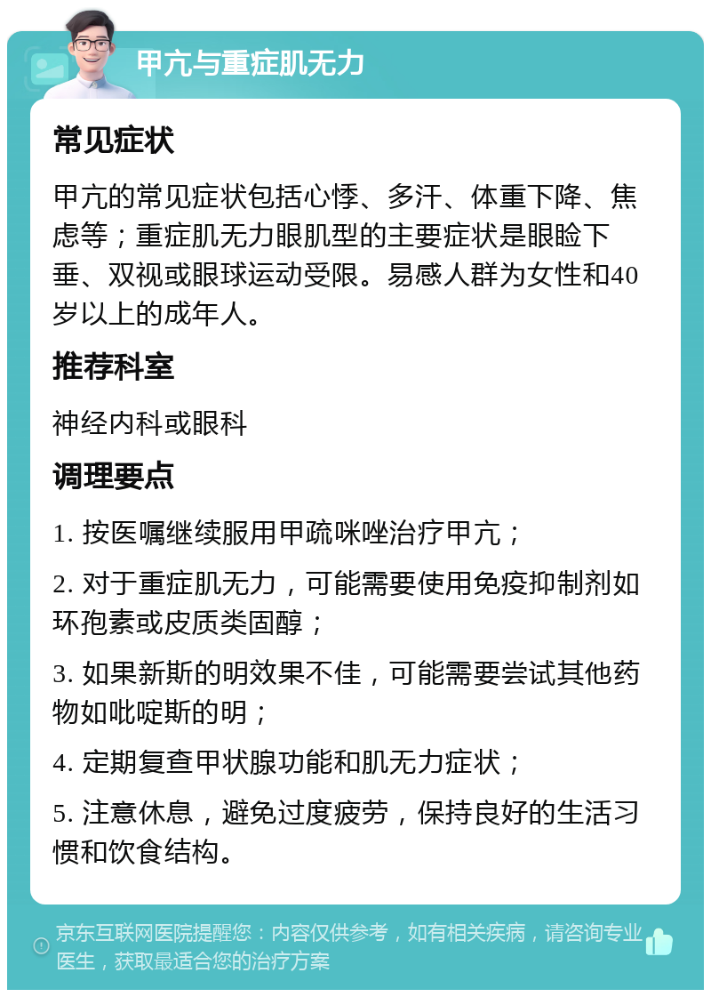 甲亢与重症肌无力 常见症状 甲亢的常见症状包括心悸、多汗、体重下降、焦虑等；重症肌无力眼肌型的主要症状是眼睑下垂、双视或眼球运动受限。易感人群为女性和40岁以上的成年人。 推荐科室 神经内科或眼科 调理要点 1. 按医嘱继续服用甲疏咪唑治疗甲亢； 2. 对于重症肌无力，可能需要使用免疫抑制剂如环孢素或皮质类固醇； 3. 如果新斯的明效果不佳，可能需要尝试其他药物如吡啶斯的明； 4. 定期复查甲状腺功能和肌无力症状； 5. 注意休息，避免过度疲劳，保持良好的生活习惯和饮食结构。