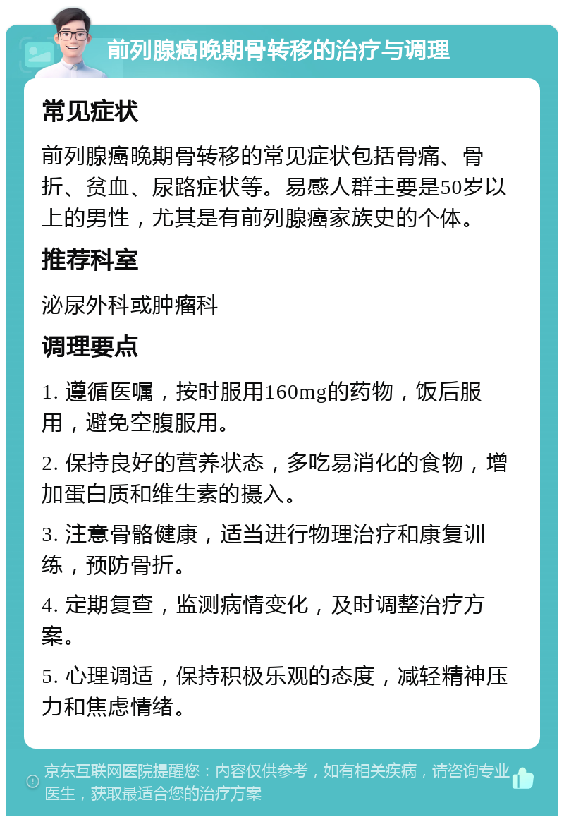 前列腺癌晚期骨转移的治疗与调理 常见症状 前列腺癌晚期骨转移的常见症状包括骨痛、骨折、贫血、尿路症状等。易感人群主要是50岁以上的男性，尤其是有前列腺癌家族史的个体。 推荐科室 泌尿外科或肿瘤科 调理要点 1. 遵循医嘱，按时服用160mg的药物，饭后服用，避免空腹服用。 2. 保持良好的营养状态，多吃易消化的食物，增加蛋白质和维生素的摄入。 3. 注意骨骼健康，适当进行物理治疗和康复训练，预防骨折。 4. 定期复查，监测病情变化，及时调整治疗方案。 5. 心理调适，保持积极乐观的态度，减轻精神压力和焦虑情绪。