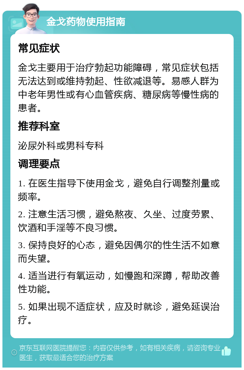 金戈药物使用指南 常见症状 金戈主要用于治疗勃起功能障碍，常见症状包括无法达到或维持勃起、性欲减退等。易感人群为中老年男性或有心血管疾病、糖尿病等慢性病的患者。 推荐科室 泌尿外科或男科专科 调理要点 1. 在医生指导下使用金戈，避免自行调整剂量或频率。 2. 注意生活习惯，避免熬夜、久坐、过度劳累、饮酒和手淫等不良习惯。 3. 保持良好的心态，避免因偶尔的性生活不如意而失望。 4. 适当进行有氧运动，如慢跑和深蹲，帮助改善性功能。 5. 如果出现不适症状，应及时就诊，避免延误治疗。