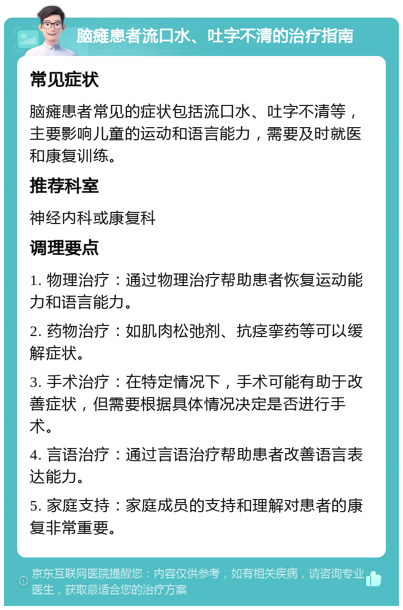 脑瘫患者流口水、吐字不清的治疗指南 常见症状 脑瘫患者常见的症状包括流口水、吐字不清等，主要影响儿童的运动和语言能力，需要及时就医和康复训练。 推荐科室 神经内科或康复科 调理要点 1. 物理治疗：通过物理治疗帮助患者恢复运动能力和语言能力。 2. 药物治疗：如肌肉松弛剂、抗痉挛药等可以缓解症状。 3. 手术治疗：在特定情况下，手术可能有助于改善症状，但需要根据具体情况决定是否进行手术。 4. 言语治疗：通过言语治疗帮助患者改善语言表达能力。 5. 家庭支持：家庭成员的支持和理解对患者的康复非常重要。