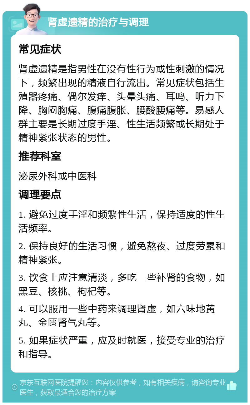 肾虚遗精的治疗与调理 常见症状 肾虚遗精是指男性在没有性行为或性刺激的情况下，频繁出现的精液自行流出。常见症状包括生殖器疼痛、偶尔发痒、头晕头痛、耳鸣、听力下降、胸闷胸痛、腹痛腹胀、腰酸腰痛等。易感人群主要是长期过度手淫、性生活频繁或长期处于精神紧张状态的男性。 推荐科室 泌尿外科或中医科 调理要点 1. 避免过度手淫和频繁性生活，保持适度的性生活频率。 2. 保持良好的生活习惯，避免熬夜、过度劳累和精神紧张。 3. 饮食上应注意清淡，多吃一些补肾的食物，如黑豆、核桃、枸杞等。 4. 可以服用一些中药来调理肾虚，如六味地黄丸、金匮肾气丸等。 5. 如果症状严重，应及时就医，接受专业的治疗和指导。