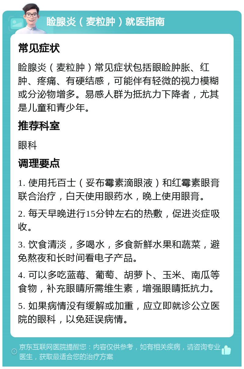 睑腺炎（麦粒肿）就医指南 常见症状 睑腺炎（麦粒肿）常见症状包括眼睑肿胀、红肿、疼痛、有硬结感，可能伴有轻微的视力模糊或分泌物增多。易感人群为抵抗力下降者，尤其是儿童和青少年。 推荐科室 眼科 调理要点 1. 使用托百士（妥布霉素滴眼液）和红霉素眼膏联合治疗，白天使用眼药水，晚上使用眼膏。 2. 每天早晚进行15分钟左右的热敷，促进炎症吸收。 3. 饮食清淡，多喝水，多食新鲜水果和蔬菜，避免熬夜和长时间看电子产品。 4. 可以多吃蓝莓、葡萄、胡萝卜、玉米、南瓜等食物，补充眼睛所需维生素，增强眼睛抵抗力。 5. 如果病情没有缓解或加重，应立即就诊公立医院的眼科，以免延误病情。