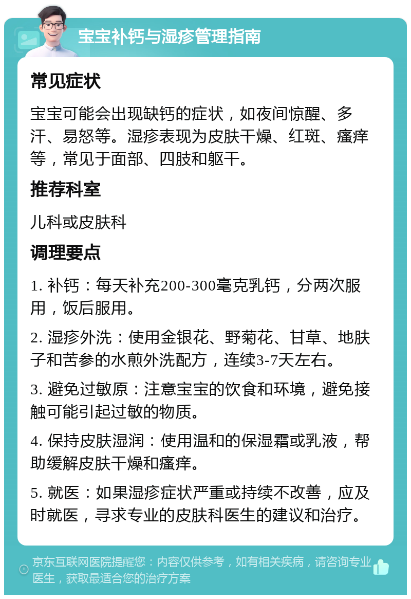 宝宝补钙与湿疹管理指南 常见症状 宝宝可能会出现缺钙的症状，如夜间惊醒、多汗、易怒等。湿疹表现为皮肤干燥、红斑、瘙痒等，常见于面部、四肢和躯干。 推荐科室 儿科或皮肤科 调理要点 1. 补钙：每天补充200-300毫克乳钙，分两次服用，饭后服用。 2. 湿疹外洗：使用金银花、野菊花、甘草、地肤子和苦参的水煎外洗配方，连续3-7天左右。 3. 避免过敏原：注意宝宝的饮食和环境，避免接触可能引起过敏的物质。 4. 保持皮肤湿润：使用温和的保湿霜或乳液，帮助缓解皮肤干燥和瘙痒。 5. 就医：如果湿疹症状严重或持续不改善，应及时就医，寻求专业的皮肤科医生的建议和治疗。