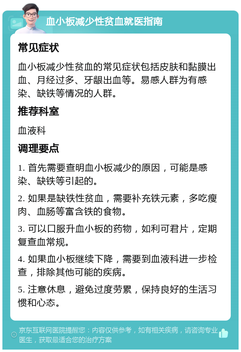 血小板减少性贫血就医指南 常见症状 血小板减少性贫血的常见症状包括皮肤和黏膜出血、月经过多、牙龈出血等。易感人群为有感染、缺铁等情况的人群。 推荐科室 血液科 调理要点 1. 首先需要查明血小板减少的原因，可能是感染、缺铁等引起的。 2. 如果是缺铁性贫血，需要补充铁元素，多吃瘦肉、血肠等富含铁的食物。 3. 可以口服升血小板的药物，如利可君片，定期复查血常规。 4. 如果血小板继续下降，需要到血液科进一步检查，排除其他可能的疾病。 5. 注意休息，避免过度劳累，保持良好的生活习惯和心态。