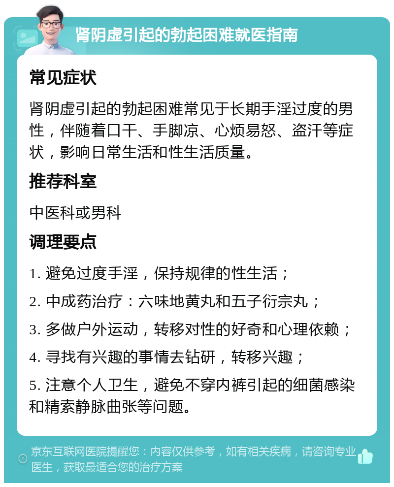 肾阴虚引起的勃起困难就医指南 常见症状 肾阴虚引起的勃起困难常见于长期手淫过度的男性，伴随着口干、手脚凉、心烦易怒、盗汗等症状，影响日常生活和性生活质量。 推荐科室 中医科或男科 调理要点 1. 避免过度手淫，保持规律的性生活； 2. 中成药治疗：六味地黄丸和五子衍宗丸； 3. 多做户外运动，转移对性的好奇和心理依赖； 4. 寻找有兴趣的事情去钻研，转移兴趣； 5. 注意个人卫生，避免不穿内裤引起的细菌感染和精索静脉曲张等问题。