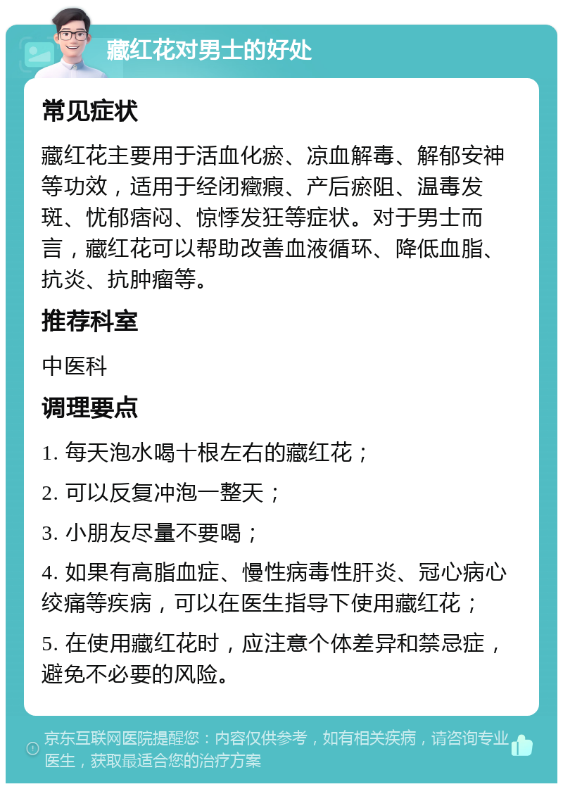 藏红花对男士的好处 常见症状 藏红花主要用于活血化瘀、凉血解毒、解郁安神等功效，适用于经闭癥瘕、产后瘀阻、温毒发斑、忧郁痞闷、惊悸发狂等症状。对于男士而言，藏红花可以帮助改善血液循环、降低血脂、抗炎、抗肿瘤等。 推荐科室 中医科 调理要点 1. 每天泡水喝十根左右的藏红花； 2. 可以反复冲泡一整天； 3. 小朋友尽量不要喝； 4. 如果有高脂血症、慢性病毒性肝炎、冠心病心绞痛等疾病，可以在医生指导下使用藏红花； 5. 在使用藏红花时，应注意个体差异和禁忌症，避免不必要的风险。