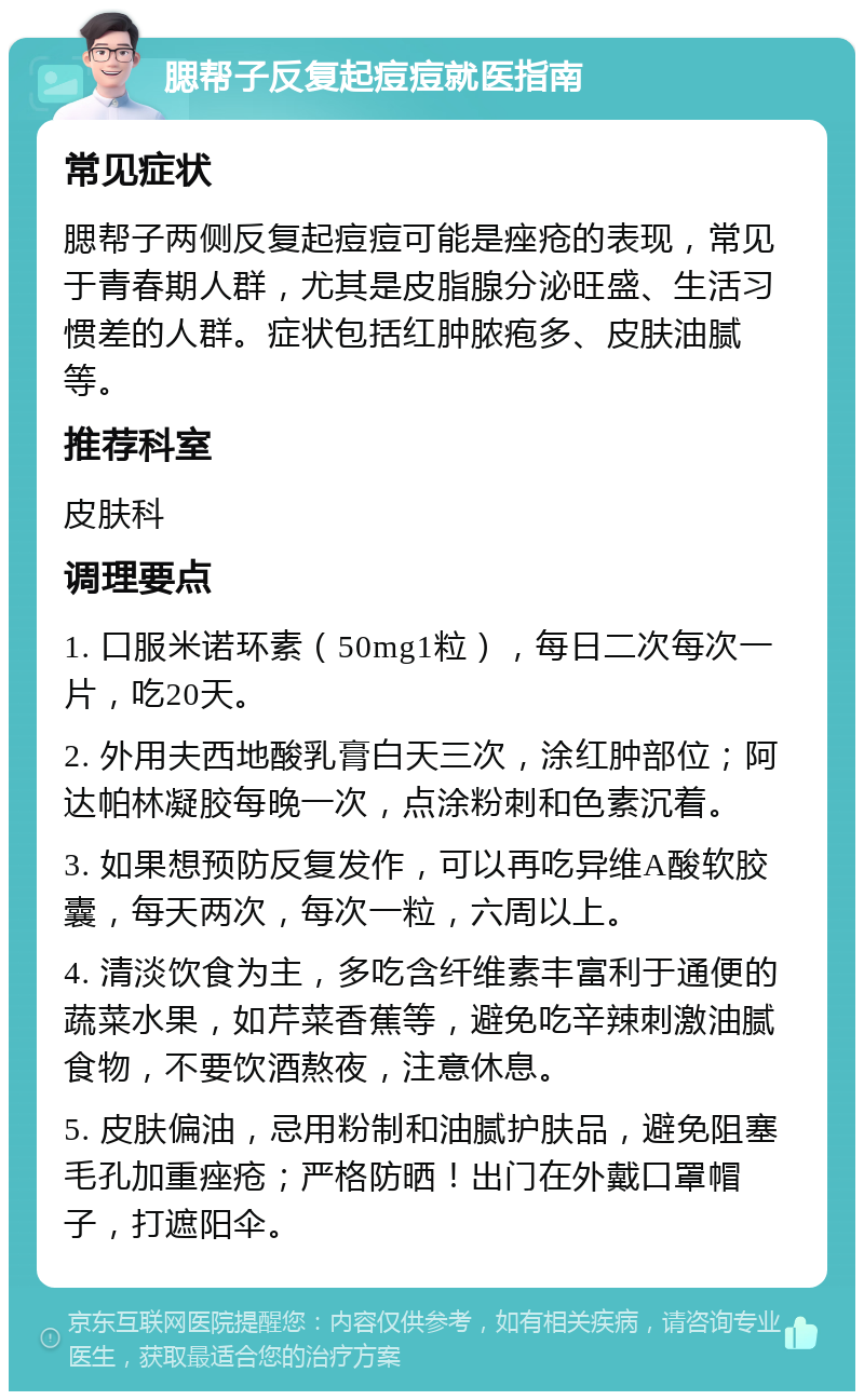 腮帮子反复起痘痘就医指南 常见症状 腮帮子两侧反复起痘痘可能是痤疮的表现，常见于青春期人群，尤其是皮脂腺分泌旺盛、生活习惯差的人群。症状包括红肿脓疱多、皮肤油腻等。 推荐科室 皮肤科 调理要点 1. 口服米诺环素（50mg1粒），每日二次每次一片，吃20天。 2. 外用夫西地酸乳膏白天三次，涂红肿部位；阿达帕林凝胶每晚一次，点涂粉刺和色素沉着。 3. 如果想预防反复发作，可以再吃异维A酸软胶囊，每天两次，每次一粒，六周以上。 4. 清淡饮食为主，多吃含纤维素丰富利于通便的蔬菜水果，如芹菜香蕉等，避免吃辛辣刺激油腻食物，不要饮酒熬夜，注意休息。 5. 皮肤偏油，忌用粉制和油腻护肤品，避免阻塞毛孔加重痤疮；严格防晒！出门在外戴口罩帽子，打遮阳伞。