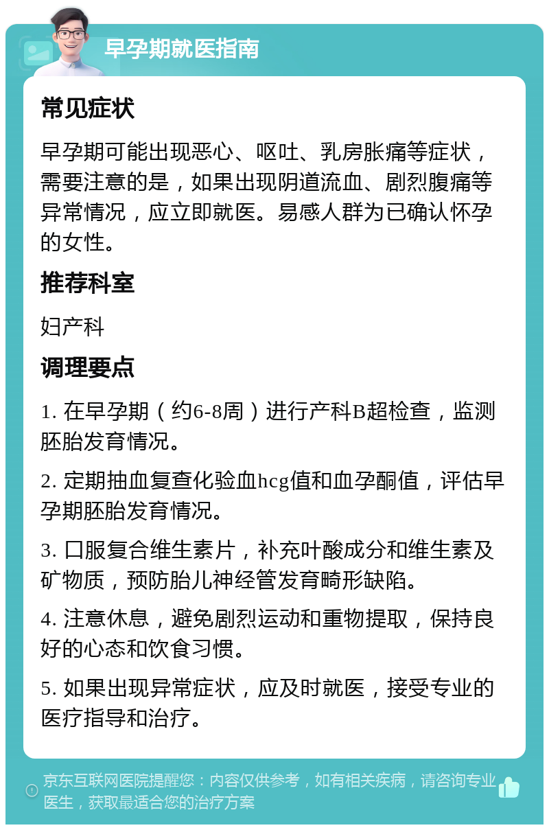 早孕期就医指南 常见症状 早孕期可能出现恶心、呕吐、乳房胀痛等症状，需要注意的是，如果出现阴道流血、剧烈腹痛等异常情况，应立即就医。易感人群为已确认怀孕的女性。 推荐科室 妇产科 调理要点 1. 在早孕期（约6-8周）进行产科B超检查，监测胚胎发育情况。 2. 定期抽血复查化验血hcg值和血孕酮值，评估早孕期胚胎发育情况。 3. 口服复合维生素片，补充叶酸成分和维生素及矿物质，预防胎儿神经管发育畸形缺陷。 4. 注意休息，避免剧烈运动和重物提取，保持良好的心态和饮食习惯。 5. 如果出现异常症状，应及时就医，接受专业的医疗指导和治疗。