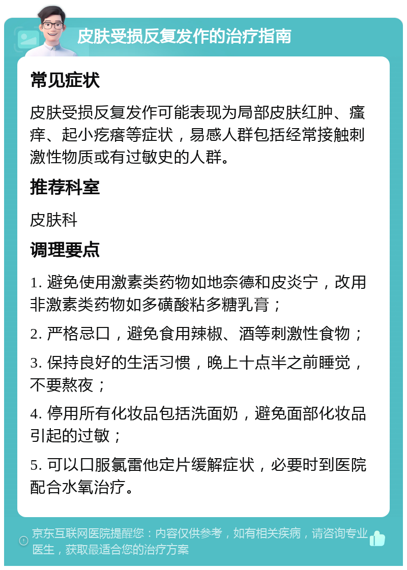 皮肤受损反复发作的治疗指南 常见症状 皮肤受损反复发作可能表现为局部皮肤红肿、瘙痒、起小疙瘩等症状，易感人群包括经常接触刺激性物质或有过敏史的人群。 推荐科室 皮肤科 调理要点 1. 避免使用激素类药物如地奈德和皮炎宁，改用非激素类药物如多磺酸粘多糖乳膏； 2. 严格忌口，避免食用辣椒、酒等刺激性食物； 3. 保持良好的生活习惯，晚上十点半之前睡觉，不要熬夜； 4. 停用所有化妆品包括洗面奶，避免面部化妆品引起的过敏； 5. 可以口服氯雷他定片缓解症状，必要时到医院配合水氧治疗。